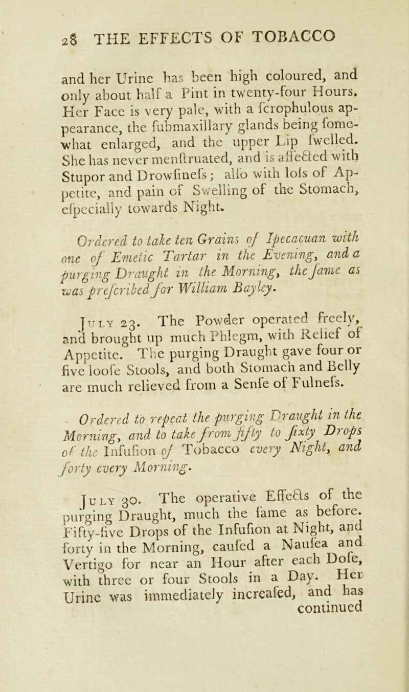 and her Urine has been high coloured, and only about half a Pint in twenty-four Hours. Her Face is very pale, with a fcrophulous ap- pearance, the fubmaxillary glands being fomo- what enlarged, and the upper Lip Iwellcd. She has never menftruated, and is allefted with Stupor and Drowfinefs; alio with lois of Ap- petite, and pain of Swelling of the Stomach, elpecially towards Night. Ordered to take ten Grains of Ipecacuan -with one of Emetic Tartar in the Evening, and a purging Draught in the Morning, the fame as was prefcribed for William Bayley. July 23. The Powder operated freely, and brought up much Phlegm, with icelief of Appetite. The purging Draught gave four or five loofe Stools, and both Stomach and Belly are much relieved from a Senle ot Fulnefs. Ordered to repeat the purging Draught in the Morning, and to take from fifty to fxty Di ops of the Infufion of Tobacco every Night, and forty every Morning. July 30* The operative Effetls of the purging Draught, much the lame as before. Fifty-five Drops of the Infufion at Night, and forty in the Morning, caufed a Naui’ea and Vertigo for near an Hour after each Do c, with three or four Stools in a Day. Her Urine was immediately increafed, and has continued