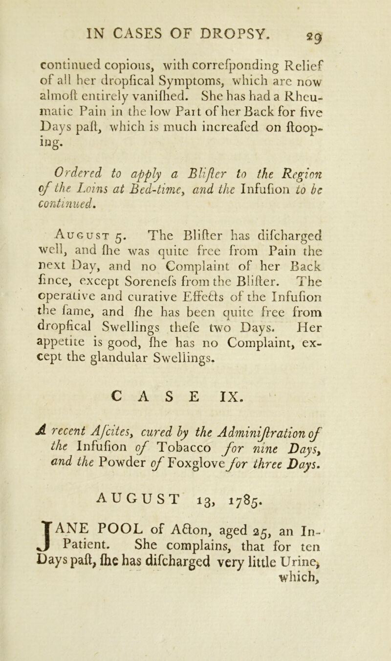 continued copious, with correfponding Relief of all her dropfical Symptoms, which are now almofl entirely vanifhed. She has had a Rheu- matic Pain in the low Fait of her Back for five Days pad, which is much increafed on {loop- ing. Ordered to apply a Blifler to the Region of the Loins at Bed-time> and the Infufion to be continued. August 5. The Blifler has difcharged well, and {he was quite free from Pain the next Day, and no Complaint of her Back fince, except Sorenefs from the Blifler. The operative and curative Effefls of the Infufion the fame, and fhe has been quite free from dropfical Swellings thefe two Days. Her appetite is good, fhe has no Complaint, ex- cept the glandular Swellings. C A S E IX. A recent AfciteSy cured by the Adminijlration of the Infufion of Tobacco for nine Days, and the Powder of Foxglove for three Days. AUGUST 13, 1785. JANE POOL of Afton, aged 25, an In- Patient. She complains, that for ten Days paft, fhe has difcharged very little Urine* which.