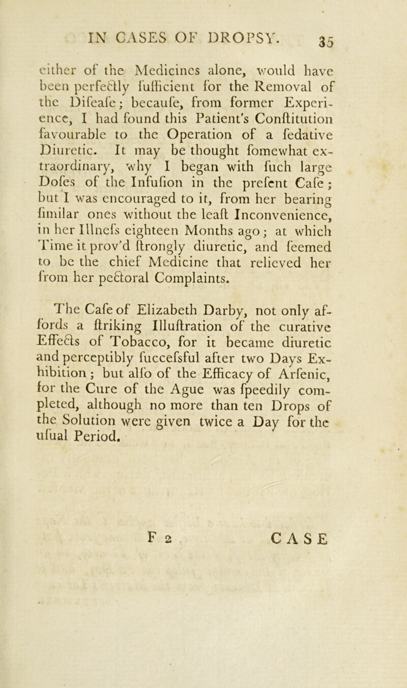 either of the Medicines alone, would have been perfectly fufficient for the Removal of the Difeafe; becaufe, from former Experi- ence, I had found this Patient's Conftitution favourable to the Operation of a fedative Diuretic. It may be thought fomewhat ex- traordinary, why I began with fuch large Dofes of the Infufion in the prefcnt Cafe; but I was encouraged to it, from her bearing fimilar ones without the leaft Inconvenience, in her Illnefs eighteen Months ago; at which Time it proved Strongly diuretic, and feemed to be the chief Medicine that relieved her from her peQoral Complaints. The Cafe of Elizabeth Darby, not only af- fords a ftriking Illuftration of the curative Effe6ts of Tobacco, for it became diuretic and perceptibly fuccefsful after two Days Ex- hibition ; but alfo of the Efficacy of Arfenic, for the Cure of the Ague was fpeedily com- pleted, although no more than ten Drops of the Solution were given twice a Day for the ufual Period.