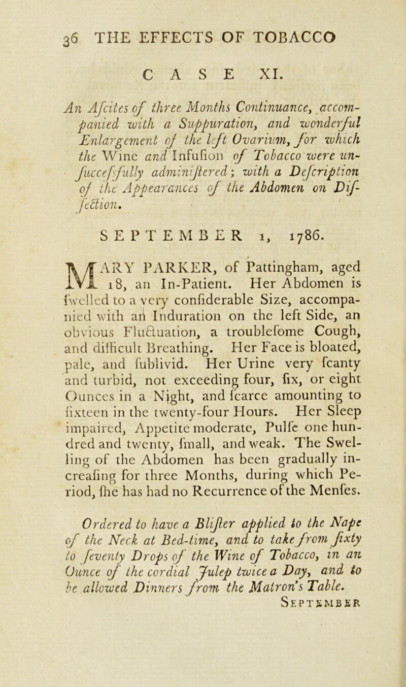 CASE XI. An Afcites of three Months Continuance, accom- panied with a Suppurationy and wonderful Enlargement of the left Ovarium, for which the Wine and Infufion of Tobacco zuere un- Jucceffully adminijlered; with a Defcription of the Appearances of the Abdomen on Dif fthlion. SEPTEMBER i, 1786. A /TARY PARKER, of Pattingham, aged ..VI 18, an In-Patient. Her Abdomen is (welled to a very confiderable Size, accompa- nied with ari Induration on the left Side, an obvious Flufluation, a troublefome Cough, and difficult Breathing. Her Face is bloated, pale, and fublivid. Her Urine very fcanty and turbid, not exceeding four, fix, or eight Ounces in a Night, and fcarce amounting to lixteen in the twenty-four Flours. Her Sleep impaired, Appetite moderate, Pulfe one hun- dred and twenty, fmall, and weak. The Swel- ling of the Abdomen has been gradually in- creahng for three Months, during which Pe- riod, ffie has had no Recurrence of the Menfes. Ordered to have a Bhfer applied to the Nape of the Neck at Bed-time, and to take from Jixty to feventy Drops of the Wine of Tobacco, in an Ounce of the cordial Julep twice a Day> and to be allowed Dinners from the Matrons Table. September