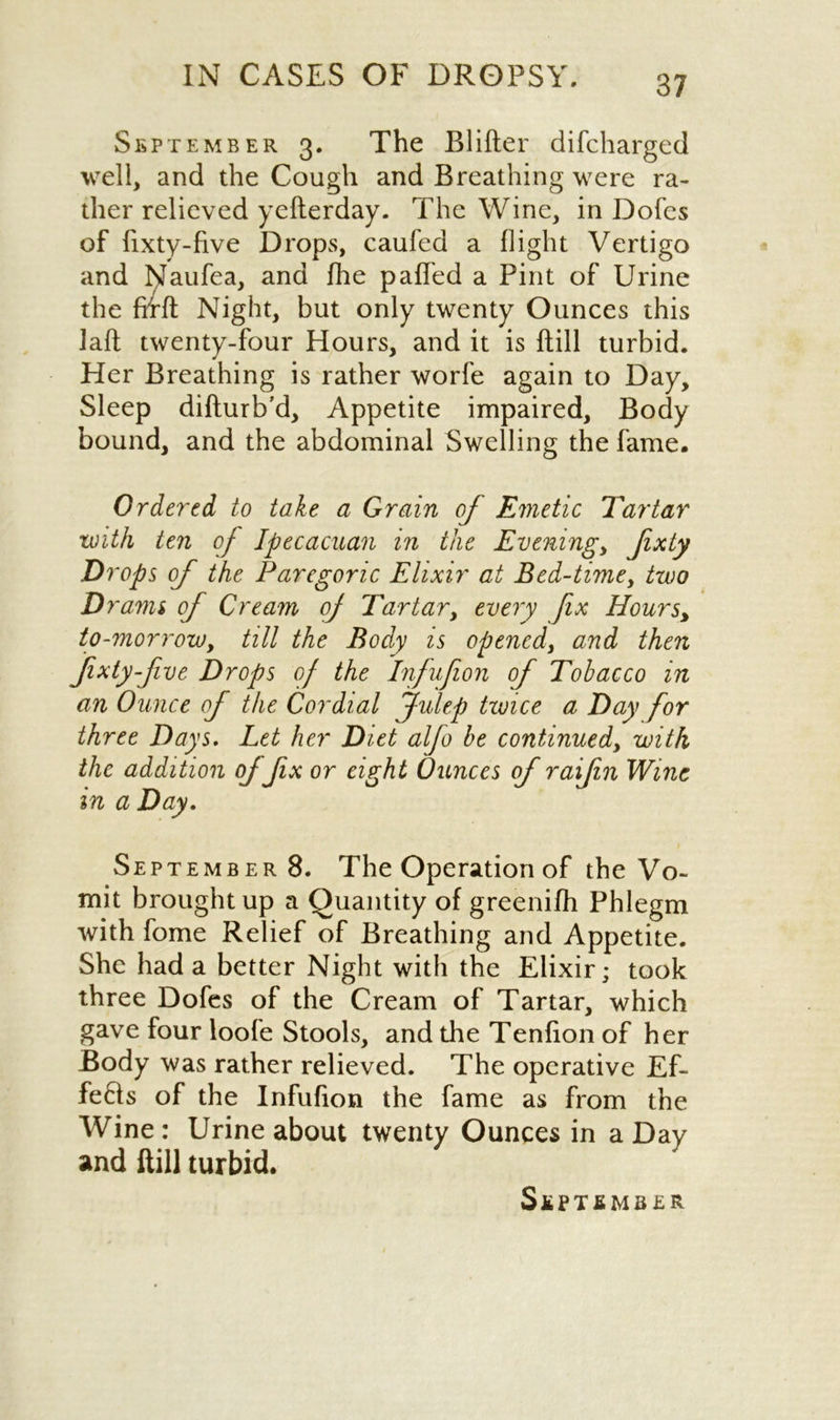 September 3. The Blifter difcharged well, and the Cough and Breathing were ra- ther relieved yefterday. The Wine, in Dofes of fixty-hve Drops, caufed a flight Vertigo and Naufea, and fhe paffed a Pint of Urine the firft Night, but only twenty Ounces this Jaft twenty-four Hours, and it is Bill turbid. Her Breathing is rather worfe again to Day, Sleep difturb'd. Appetite impaired. Body bound, and the abdominal Swelling the fame. Ordered to take a Grain of Emetic Tartar with ten of Ipecacuan in the Evening, fixty Drops of the Paregoric Elixir at Bed-time, two Drams of Cream of Tartar, every fix Hours, to-morrow, till the Body is opened, and then fixty five Drops of the Infufion of Tobacco in an Ounce of the Cordial Julep twice a Day for three Days. Let her Diet alfo be continued, with the addition of fix or eight Ounces of raifin Wine in a Day. September8. The Operation of the Vo- mit brought up a Quantity of greenifh Phlegm with fome Relief of Breathing and Appetite. She had a better Night with the Elixir; took three Dofes of the Cream of Tartar, which gave four loofe Stools, and the Tenfion of her Body was rather relieved. The operative Ef- fe6ts of the Infufion the fame as from the Wine: Urine about twenty Ounces in a Day and ftill turbid.