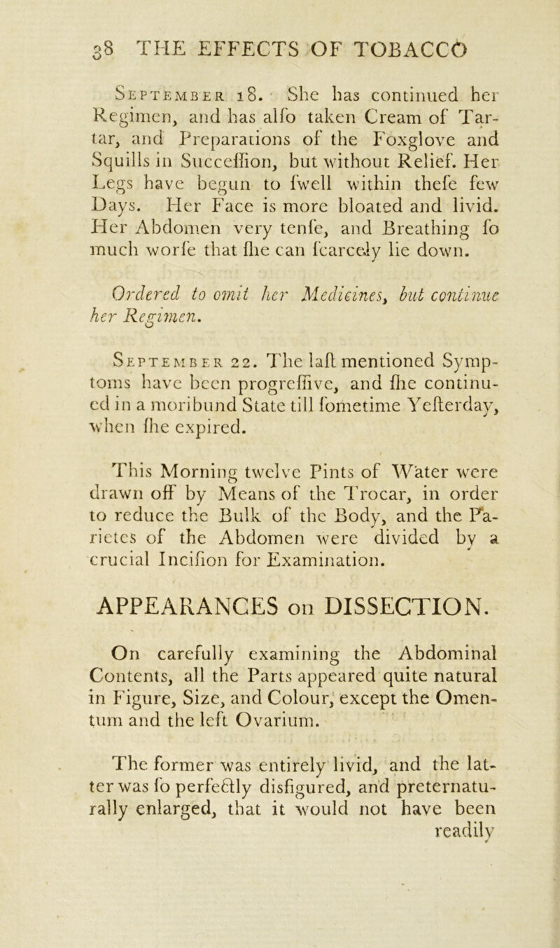 September 18. She has continued her Regimen, and has alfo taken Cream of Tar- tar, and Preparations of the Foxglove and Squills in Succeffion, but without Relief. Her Legs have begun to fwell within thefe few Days. Her Face is more bloated and livid. Her Abdomen very tenfe, and Breathing fo much worfe that fhe can fcarceiy lie down. Ordered to omit her Medicines, but continue her Re crimen. o September 22. The lafl mentioned Symp- toms have been prog re [five, and die continu- ed in a moribund State till fometime Ye Her day, when fhe expired. This Morning twelve Pints of Water were drawn off by Means of the Trocar, in order to reduce the Bulk of the Body, and the Fa- rietes of the Abdomen were divided by a crucial Incifion for Examination. APPEARANCES on DISSECTION. On carefully examining the Abdominal Contents, all the Parts appeared quite natural in Figure, Size, and Colour, except the Omen- tum and the left Ovarium. The former was entirely livid, and the lat- ter was fo perfectly disfigured, and preternatu- rally enlarged, that it would not have been readily ¥