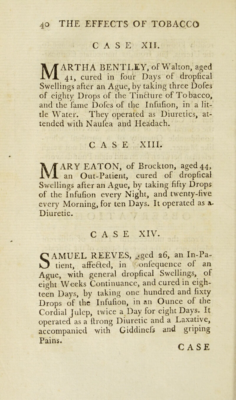 CASE XII. MARTHA BENTLEY, of Walton, aged 41, cured in four Days of dropfical Swellings after an Ague, by taking three Dofes of eighty Drops of the Tincture of Tobacco, and the fame Dofes of the Infufion, in a lit- tle Water. They operated as Diuretics, at- tended with Naufea and Headach. CASE XIII. MARY EATON, of Brockton, aged 44, an Out-Patient, cured of dropfical Swellings after an Ague, by taking fifty Drops of the Infufion every Night, and twenty-five every Morning, for ten Days. It operated as a. Diuretic. CASE XIV- SAMUEL REEVES, ^<gcd 26, an In-Pa- tient, affefted, in onfequence of an Ague, with general dropfical Swellings, of eight Weeks Continuance, and cured in eigh- teen Days, by taking one hundred and fixty Drops of the Infufion, in an Ounce of the Cordial julep, twice a Day for eight Days. It operated as a flrong Diuretic and a Laxative, accompanied with Giddinels and griping Pains.