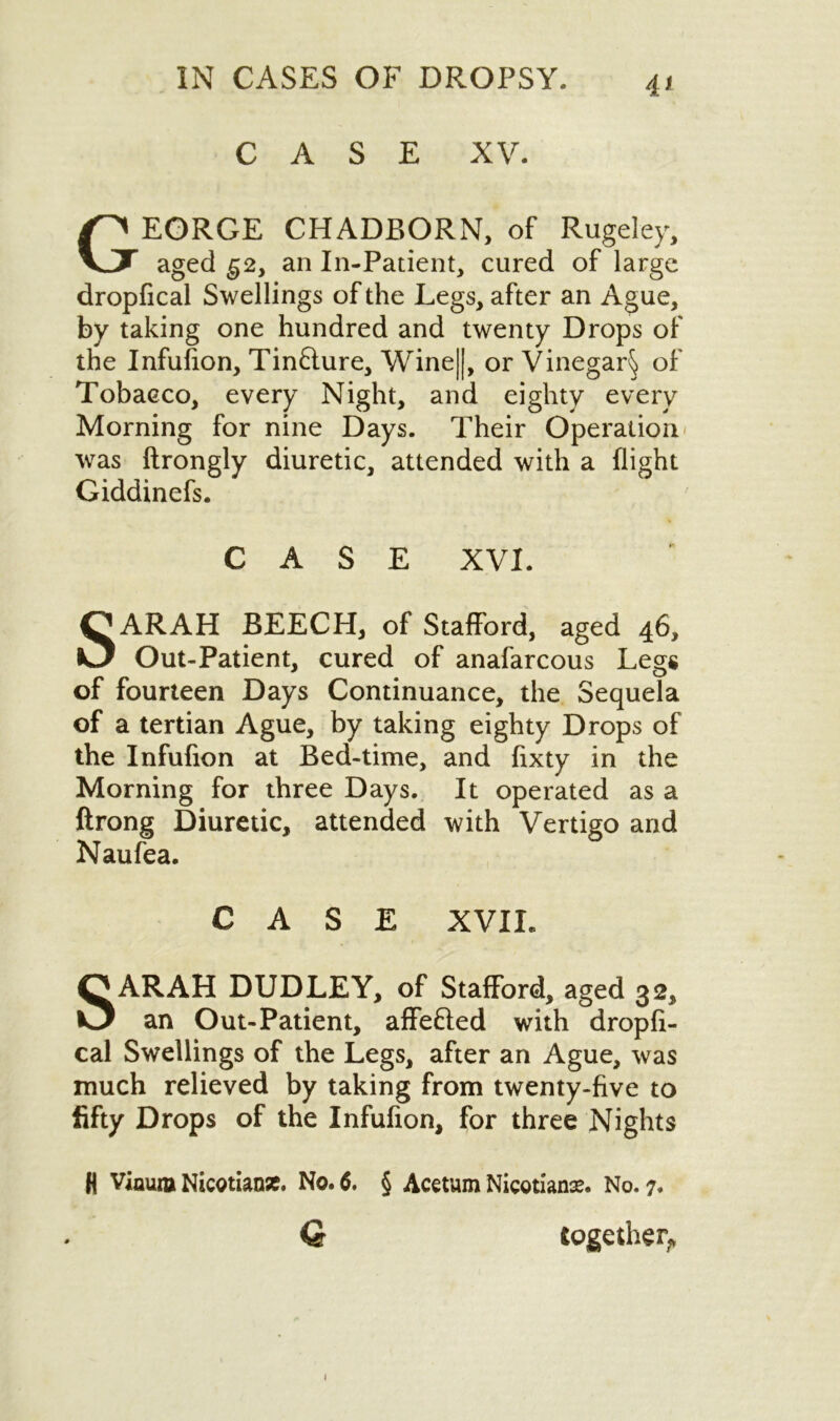 4* CASE XV. George chadborn, of Rugeiey, aged g2y an In-Patient, cured of large dropfical Swellings of the Legs, after an Ague, by taking one hundred and twenty Drops of the Infulion, Tinfture, Wine||, or Vinegar^ of Tobacco, every Night, and eighty every Morning for nine Days. Their Operation was ftrongly diuretic, attended with a flight Giddinefs. CASE XVI. SARAH BEECH, of Stafford, aged 46, Out-Patient, cured of anafarcous Legs of fourteen Days Continuance, the Sequela of a tertian Ague, by taking eighty Drops of the Infufion at Bed-time, and fixty in the Morning for three Days. It operated as a ftrong Diuretic, attended with Vertigo and Naufea. CASE XVIL SARAH DUDLEY, of Stafford, aged 32, an Out-Patient, affefled with dropfi- cal Swellings of the Legs, after an Ague, was much relieved by taking from twenty-five to fifty Drops of the Infufion, for three Nights (I VinuiB Nicotian*. No. 6. § Acetum Nicotian*. No. 7. Q together^