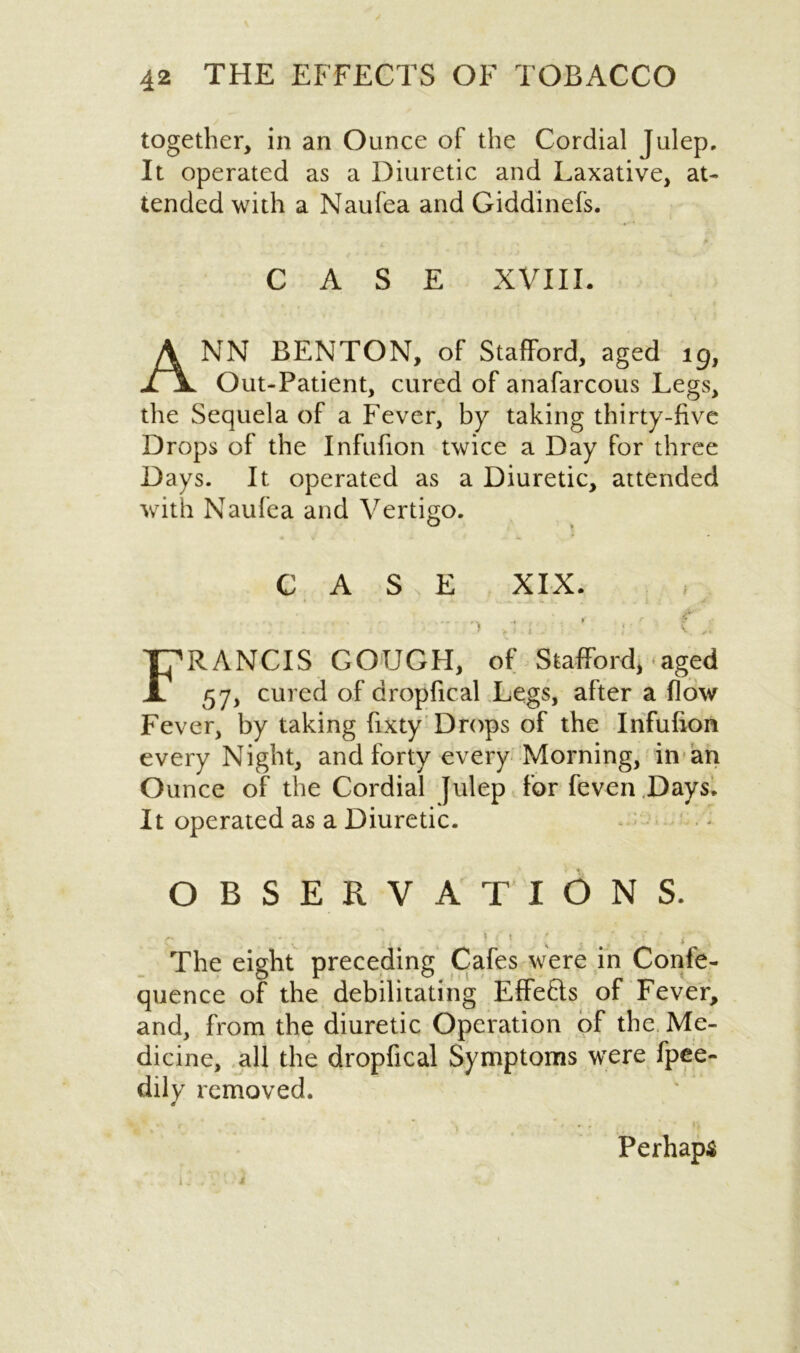 together, in an Ounce of the Cordial Julep. It operated as a Diuretic and Laxative, at- tended with a Naufea and Giddinefs. CASE XVIII. ANN BENTON, of Stafford, aged ig, Out-Patient, cured of anafarcous Legs, the Sequela of a Fever, by taking thirty-five Drops of the Infufion twice a Day for three Days. It operated as a Diuretic, attended with Naufea and Vertigo. CASE XIX. ') >-* : t ' ... f j FRANCIS GOUGH, of Stafford*-■*aged 57, cured of dropfical Legs, after a flow Fever, by taking fixty Drops of the Infufion every Night, and forty every Morning, in an Ounce of the Cordial Julep for feven Days. It operated as a Diuretic. OBSERVATIONS. The eight preceding Cafes were in Confe- quence of the debilitating Effefts of Fever, and, from the diuretic Operation of the Me- dicine, all the dropfical Symptoms were fpee- dily removed. Perhaps i j , A ‘ i