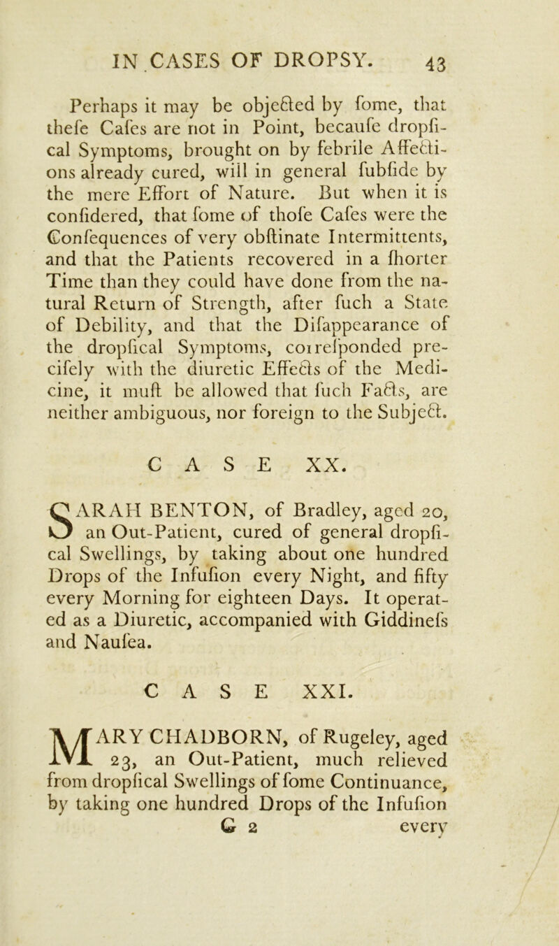 Perhaps it may be objeQed by fome, that thefe Cafes are not in Point, becaufe dropfi- cal Symptoms, brought on by febrile Affecti- ons already cured, will in general fubfide by the mere Effort of Nature. But when it is confidered, that fome of thofe Cafes were the Confequences of very obftinate Intermittents, and that the Patients recovered in a fhorter Time than they could have done from the na- tural Return of Strength, after fuch a State of Debility, and that the Difappearance of the dropfical Symptoms, coi responded pre- cifely with the diuretic EffeCls of the Medi- cine, it muff be allowed that fuch Faffs, are neither ambiguous, nor foreign to the SubjeCL CASE XX. SARAH BENTON, of Bradley, aged 20, an Out-Patient, cured of general dropfi- cal Swellings, by taking about one hundred Drops of the Infufion every Night, and fifty every Morning for eighteen Days. It operat- ed as a Diuretic, accompanied with Giddinels and Naufea. CASE XXI. MARY CHADBORN, of Rugeley, aged 23, an Out-Patient, much relieved from dropfical Swellings of fome Continuance, by taking one hundred Drops of the Infufion G 2 every