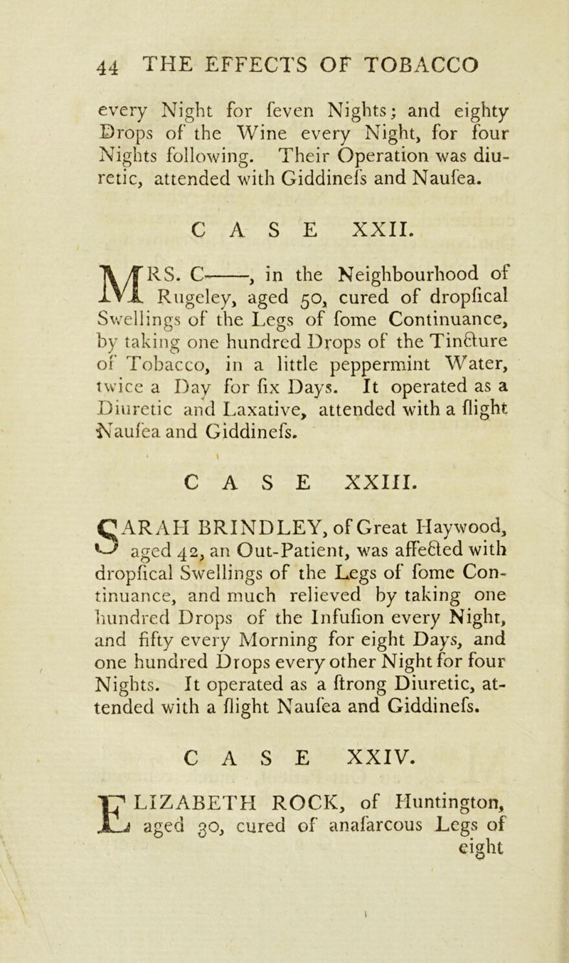 every Night for feven Nights; and eighty Drops of the Wine every Night, for four Nights following. Their Operation was diu- retic, attended with Giddinefs and Naufea. CASE XXII. MRS. C , in the Neighbourhood of Rugeley, aged 50, cured of dropfical Swellings of the Le^s of fome Continuance, by taking one hundred Drops of the Tinaure of Tobacco, in a little peppermint Water, twice a Day for fix Days. It operated as a Diuretic and Laxative, attended with a flight Naufea and Giddinefs. * t CASE XXIII. SARAH BRINDLEY, of Great Haywood, aged 42, an Out-Patient, was affefted with dropfical Swellings of the Legs of fome Con- tinuance, and much relieved by taking one hundred Drops of the Infufion every Night, and fifty every Morning for eight Days, and one hundred Drops every other Night for four Nights. It operated as a ftrong Diuretic, at- tended with a flight Naufea and Giddinefs. CASE XXIV. Elizabeth rock, of Huntington, aged 30, cured of anafarcous Legs of eight 1