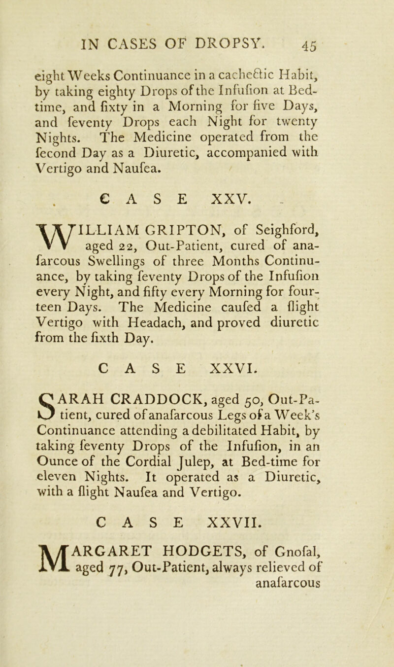 eight Weeks Continuance in a cachetic Habit, by taking eighty Drops of the Infufion at Bed- time, and fixty in a Morning for five Days, and feventy Drops each Night for twenty Nights. The Medicine operated from the fecond Day as a Diuretic, accompanied with Vertigo and Naufea. CASE XXV. WILLIAM GRIPTON, of Seighford, aged 22, Out-Patient, cured of ana- farcous Swellings of three Months Continu- ance, by taking feventy Drops of the Infufion every Night, and fifty every Morning for four- teen Days. The Medicine caufed a flight Vertigo with Headach, and proved diuretic from the fixth Day. ( CASE XXVI. SARAH CRADDOCK, aged 50, Out-Pa- tient, cured of anafarcous Legs of a W eek’s Continuance attending a debilitated Habit, by taking feventy Drops of the Infufion, in an Ounce of the Cordial Julep, at Bed-time for eleven Nights. It operated as a Diuretic, with a flight Naufea and Vertigo. CASE XXVII. Margaret hodgets, of Gnofai, aged 77, Out-Patient, always relieved of anafarcous