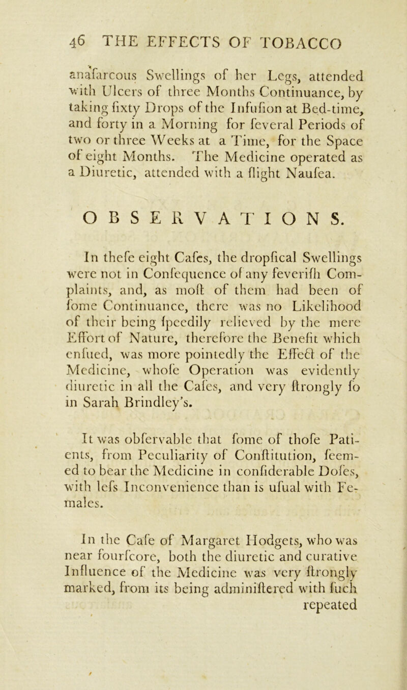 > anafarcous Swellings of her Legs, attended with Ulcers of three Months Continuance, by- taking fixty Drops of the Jnfufion at Bed-time, and forty in a Morning for feveral Periods of two or three Weeks at a Time, for the Space of eight Months. The Medicine operated as a Diuretic, attended with a flight Naufea. OBSERVATIONS. In thefe eight Cafes, the dropfical Swellings were not in Confequence of any feverifh Com- plaints, and, as moll of them had been of fome Continuance, there was no Likelihood of their being fpcedily relieved by the mere Effort of Nature, therefore the Benefit which enfued, was more pointedly the Effeft of the Medicine, whole Operation was evidently diuretic in all the Cafes, and very ftrongly fo in Sarah Brindley’s. It was obfervable that fome of thofe Pati- ents, from Peculiarity of Conflitution, feem- ed to bear the Medicine in confiderable Doles, with lefs Inconvenience than is ufual with Fe- males. In the Cafe of Margaret Hodgets, who was near fourfeore, both the diuretic and curative Influence of the Medicine was very Itrongly marked, from its being adminiftered with fuch repeated