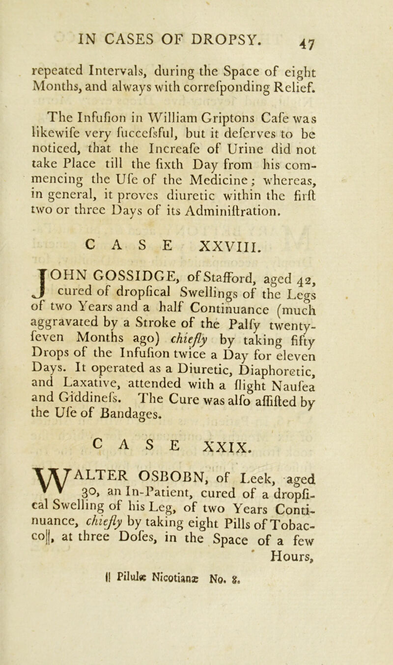 repeated Intervals, during the Space of eight Months, and always with correfponding Relief. The Infufion in William Griptons Cafe was likewife very fuccefsful, but it deferves to be noticed, that the Increafe of Urine did not take Place till the fixth Day from his com- mencing the Ufe of the Medicine; whereas, in general, it proves diuretic within the firft two or three Days of its Adminiftration. CASE XXVIII. | ( U 1X GOSSIDGE, of Stafford, aged 42, cured of dropfical Swellings of the Legs of two Years and a half Continuance (much aggravated by a Stroke of the Palfy twenty- feven Months ago) chiefly by taking fifty Diops of the Infuhon twice a Day for eleven Days. It operated as a Diuretic, Diaphoretic, and Laxative, attended with a flight Naufea and Giddinefs. The Cure was alfo affifted by the Ufe of Bandages. CASE XXIX. WALTER OSBOBN, of Leek, aged 30, an In-Patient, cured of a dropfi- cal Swelling of his Leg, of two Years Conti- nuance, chiefly by taking eight Pills of Tobac- coj|, at three Dofes, in the Space of a few Hours, (! Pilules Nicotians No.