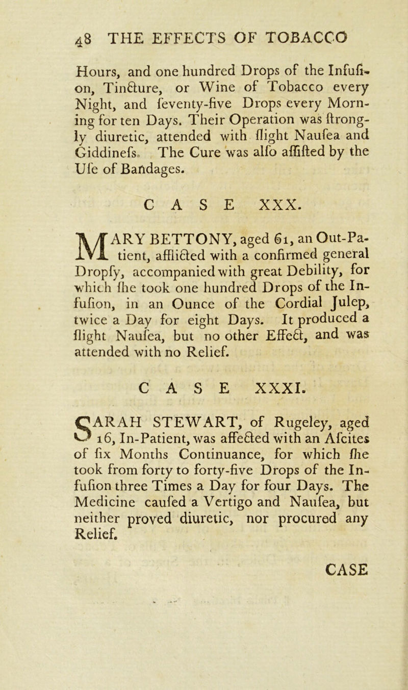 Hours, and one hundred Drops of the Infufi*. on, Tin&ure, or Wine of Tobacco every Night, and feventy-five Drops every Morn- ing for ten Days. Their Operation was ftrong- iy diuretic, attended with flight Naufea and Giddinefs. The Cure was alfo aflifted by the Ufe of Bandages. CASE XXX. MARY BETTONY, aged 61, an Out-Pa- tient, afflifcled with a confirmed general Dropfy, accompanied with great Debility, for which fhe took one hundred Drops of the In- fufion, in an Ounce of the Cordial Julep, twice a Day for eight Days. It produced a flight Naufea, but no other Effeft, and was attended with no Relief. CASE XXXI. CARAH STEWART, of Rugeley, aged O 16, In-Patient, was affe&ed with an Afcites of fix Months Continuance, for which flie took from forty to forty-five Drops of the In- fufion three Times a Day for four Days. The Medicine caufed a Vertigo and Naufea, but neither proved diuretic, nor procured any Relief. CASE