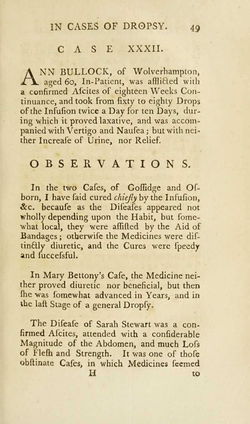 CASE XXXII. ANN BULLOCK, of Wolverhampton, aged 60, In-Patient, was afflifted with a confirmed Alcites of eighteen Weeks Con- tinuance, and took from fixty to eighty Drops of the Infufion twice a Day for ten Days, dur- ing which it proved laxative, and was accom- panied with Vertigo and Naufea; but with nei- ther Increafe of Urine, nor Relief. OBSERVATION S. In the two Cafes, of Golfidge and Of- born, I have faid cured chiefly by the Infufion, &c. becaufe as the Difeafes appeared not wholly depending upon the Habit, but fome- what local, they were affiHed by the Aid of Bandages; otberwife the Medicines were dif- tin&ly diuretic, and the Cures were fpeedy and fuccefsful. In Mary Bettony’s Cafe, the Medicine nei- ther proved diuretic nor beneficial, but then ihe was fomewhat advanced in Years, and in the laft Stage of a general Dropfy. The Difeafe of Sarah Stewart was a con- firmed Alcites, attended with a confiderable Magnitude of the Abdomen, and much Lof9 of Flefh and Strength. It was one of thofe obftinate Cafes, in which Medicines feemed H to