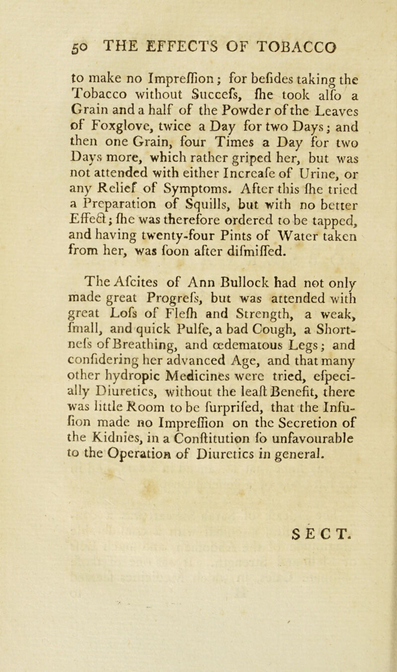 to make no Impreflion; for befides taking the Tobacco without Succefs, {he took alfo a Grain and a half of the Powder of the Leaves of Foxglove, twice a Day for two Days; and then one Grain, four Times a Day for two Days more, which rather griped her, but was not attended with either Incrcafe of Urine, or any Relief of Symptoms. After this (lie tried a Preparation of Squills, but with no better EffeD; {he was therefore ordered to be tapped, and having twenty-four Pints of Water taken from her, was foon after di{'miffed. The Afcites of Ann Bullock had not only made great Progrefs, but was attended with great Lofs of Flefh and Strength, a weak, fniall, and quick Pulfe, a bad Cough, a Short- nefs of Breathing, and cedematous Legs; and confidering her advanced Age, and that many other hydropic Medicines were tried, efpeci- ally Diuretics, without the leaf! Benefit, there was little Room to be furprifed, that the Infu- fion made no Impreflion on the Secretion of the Kidnies, in a Conftitution fo unfavourable to the Operation of Diuretics in general. SECT. /