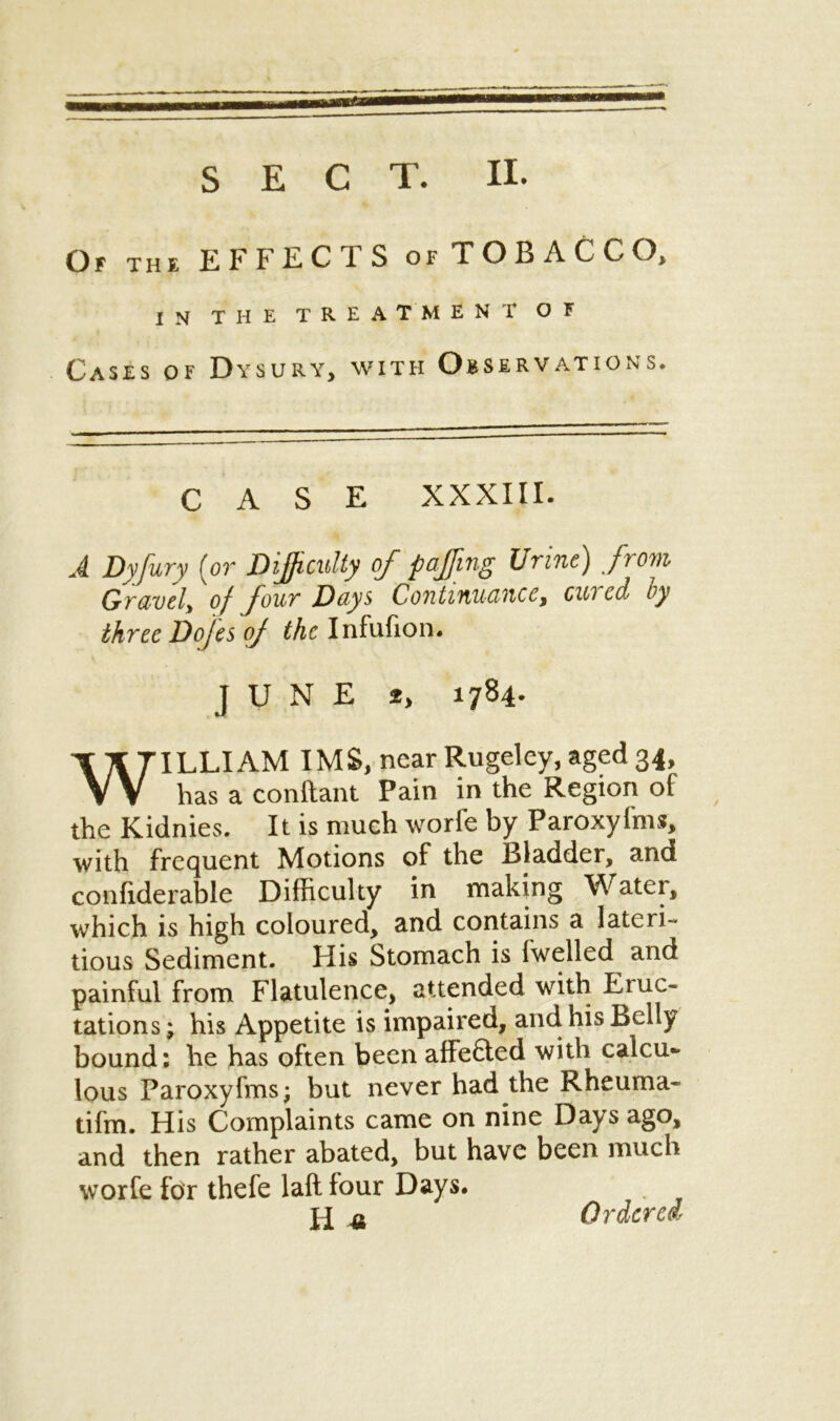 SECT. II. Or THE EFFECTS of TOBACCO, IN THE TREATMENT OF Cases of Dysury, with Observations. CASE XXXIII. A Dyfury (or Difficulty of puffing Urine) from Gravely of four Days Continuance, cui cd by three Dojes of the Infufion. JUNE 2> 1784. WILLIAM IMS, near Rugeley, aged 34, has a conftant Pain in the Region of the Kidnies. It is much worfe by Paroxyfms, with frequent Motions of the Bladder, and confiderable Difficulty in making Water, which is high coloured, and contains a lateri- tious Sediment. His Stomach is fwelled and painful from Flatulence, attended with Eruc- tations ; his Appetite is impaired, and his Belly bound: he has often been affefted with calcu- lous Paroxyfms; but never had the Rheuma- tifm. His Complaints came on nine Days ago, and then rather abated, but have been much worfe for thefe laft four Days. H «