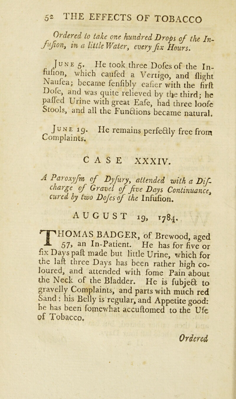 Ordered to take one hundred Drops of the In- fl,Jion> in a little Water, every fix Hours. JUNE 5* Ho took three Dofesof the Iri- ahon, which caufed a Vertigo, and flight Nauiea; became fenfibly eafier with the firft A ° and was quite relieved by the third; he paffed Urine with great Eafe, had three loofe Stools, and all the FunQions became natural. June 19. He remains perfeftly free from Complaints. CASE XXXIV. A Paroxyfm of Dyfury, attended with a Dif charge of Gravel of fve Days Continuance* cured by two Dojes of the Infufion. AUGUST 19, 1784, THOMAS BADGER, of Brewood, aged 57> an In-Patient. He has for five or fix Dayspaft made but little Urine, which for the laft three Days has been rather high co- loured, and attended with fome Pain about the Neck of the Bladder. He is fubjea to gravelly Complaints, and parts with much red Sand : his Belly is regular* and Appetite good: he has been fomewhat accuftomed to the Ufe q£ Tobacco.