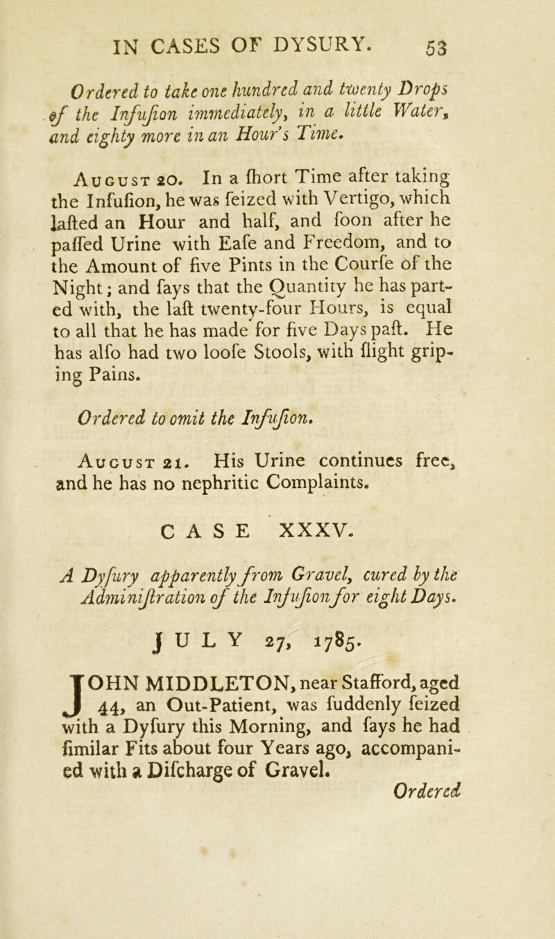 Ordered to take one hundred and twenty Drops ef the Infufion immediately, in a little Water, and eighty more in an Hours Time. August 20. In a fhort Time after taking the Infufion, he was feized with Vertigo, which lafted an Hour and half, and foon after he pa(Ted Urine with Eafe and Freedom, and to the Amount of five Pints in the Courfe of the Night; and fays that the Quantity he has part- ed with, the laft twenty-four Hours, is equal to all that he has made for five Days paft. He has alfo had two loofe Stools, with flight grip- ing Pains. Ordered to omit the Infufion. Aucust 21. His Urine continues free, and he has no nephritic Complaints. CASE XXXV. A Dyfury apparently from Gravely cured by the Adminif ration of the Injufionfor eight Days. JULY 27, 1785. JOHN MIDDLETON, near Stafford, aged 44, an Out-Patient, was fuddenly feized with a Dyfury this Morning, and fays he had fimilar Fits about four Years ago, accompani- ed with a Difcharge of Gravel.