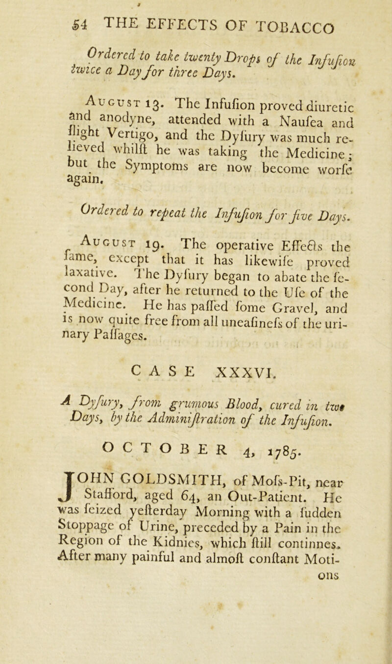 Ordered to take twenty Drop of the Infufion twice a Day for three Days. August 13. The Infufion proved diuretic and anodyne, attended with a Naufea and night Vertigo, and the Dyiury was much re- lieved whilft he was taking the Medicine- but the Symptoms are now become worfe again. Ordered to repeat the Infufion for five Days. August 19. The operative EfFefts the lame, except that it has likewife proved laxative. The Dyfury began to abate the fe- cond Day, after he returned to the Ufe of the Medicine. He has palled fome Gravel, and is now quite free from all unealinefs of the uri- nary Palfages. L \ CASE XXXVI. *• » - - i. _/ f A Dyfury, from grumous Blood, cured in tzu$ Days, by the Admmijlration of the Infufion. OCTOBER 4, 1785. JOHN GOLDSMITH, of Mofs-Pit, near Stafford, aged 64, an Out-Patient. He was feized yefterday Morning with a fudden Stoppage of Urine, preceded by a Pain in the Region ol the Kidnies, which Hill combines. After many painful and almolt conftant Moti- ons