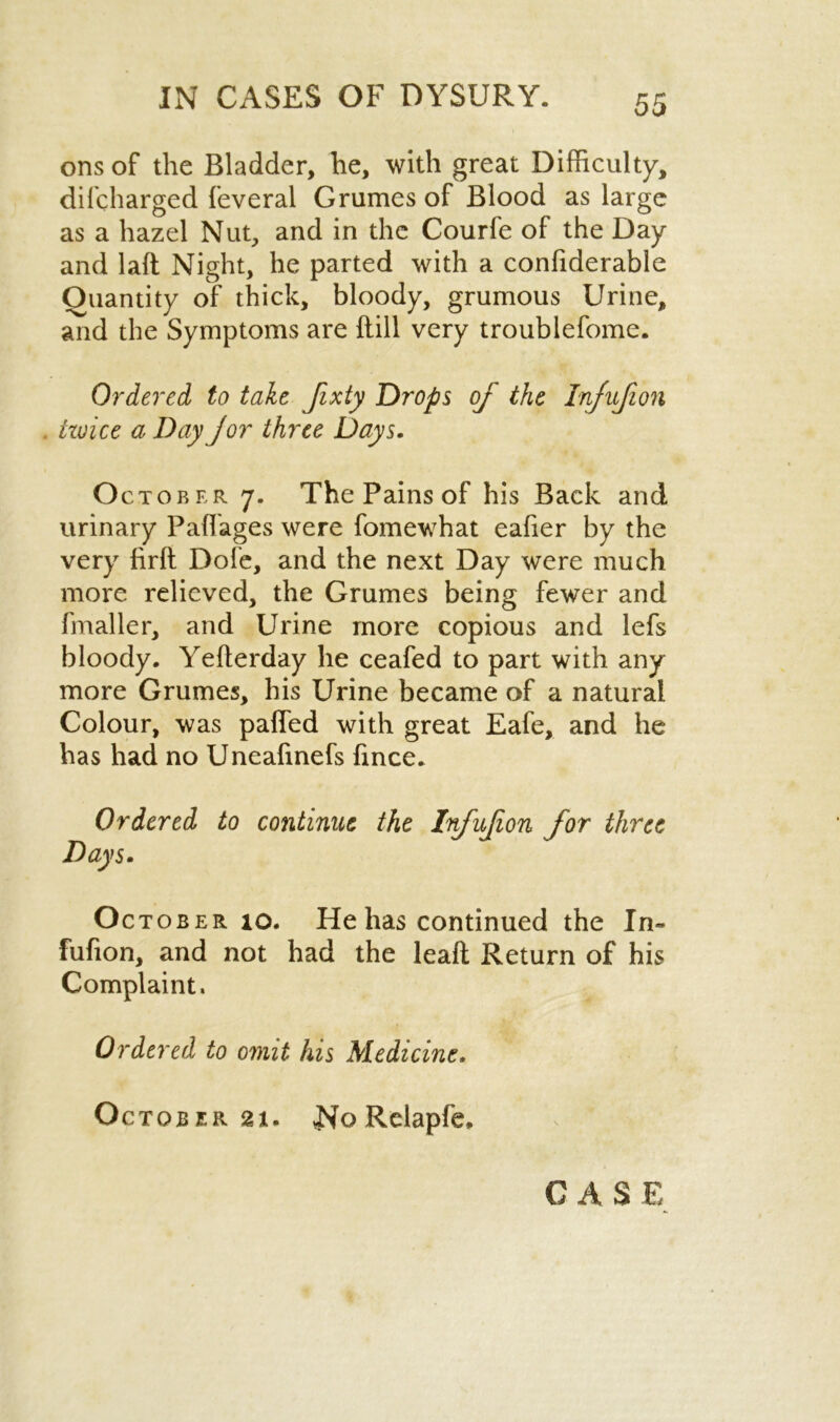 ons of the Bladder, he, with great Difficulty, difcharged feveral Grumes of Blood as large as a hazel Nut, and in the Courfe of the Day and laft Night, he parted with a confiderable Quantity of thick, bloody, grumous Urine, and the Symptoms are {till very troublefome. Ordered to take Jixty Drops of the Injujion twice a Day jor three Days. October 7. The Pains of his Back and urinary Paflages were fomewhat eaher by the very firft Dote, and the next Day were much more relieved, the Grumes being fewer and fmaller, and Urine more copious and lefs bloody. Yefterday he ceafed to part with any more Grumes, his Urine became of a natural Colour, was palled with great Eafe, and he has had no Uneafinefs fince. Ordered to continue the Infujion for three Days. October 10. He has continued the In- fufion, and not had the leaft Return of his Complaint. Ordered to omit his Medicine. October 21. No Relapfe,