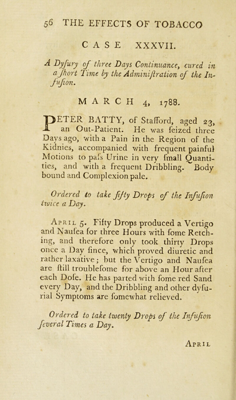 CASE XXXVII. A Byfury of three Days Continuance, cured in a 'jhort Time by the Adminijlration of the In- fufion. MARCH 4, i788. P El ER BATTY, of Stafford, aged 23, Out-Patient. He was feized three an Days ago, with a Pain in the Region of the Kidnies, accompanied with frequent painful Motions to pafs Urine in very (mail Quanti- ties, and with a frequent Dribbling. Body bound and Complexion pale. Ordered to txoice a Day. take fifty Drops of the Infufon April 5. Fifty Drops produced a Vertigo and Naufea for three Hours with fome Retch- ing, and therefore only took thirty Drops once a Day fince, which proved diuretic and rather laxative; but the Vertigo and Naufea are Hill troublefome for above an Hour after each Dofe. He has parted with fome red Sand every Day, and the Dribbling and other dyfu- rial Symptoms are fomewhat relieved. Ordered to take twenty Drops of the Infufion Jtveral Times a Day. April