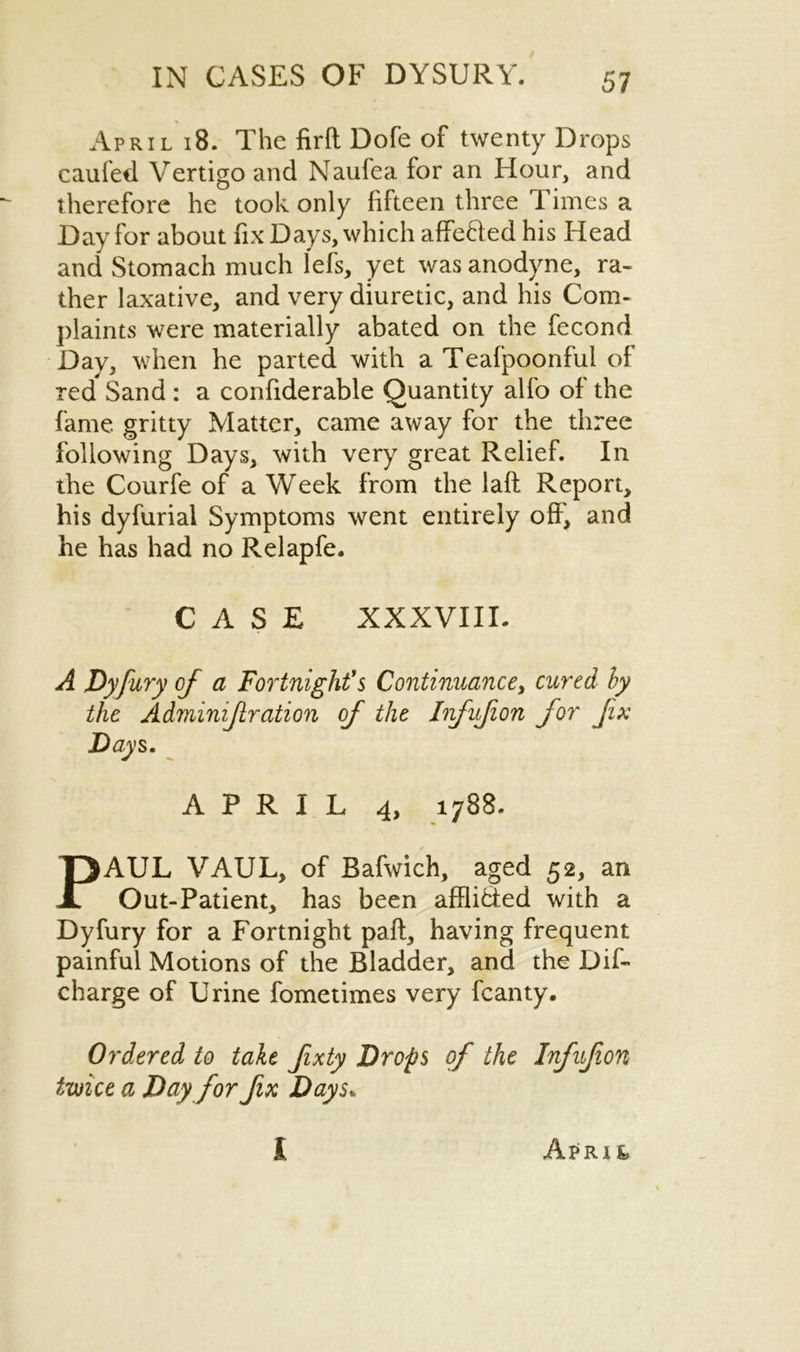 April 18. The firft Dofe of twenty Drops caufed Vertigo and Naufea for an Hour, and therefore he took only fifteen three Times a Day for about fix Days, which affeded his Head and Stomach much lefs, yet was anodyne, ra- ther laxative, and very diuretic, and his Com- plaints were materially abated on the fecond Day3 when he parted with a Teafpoonful of red Sand : a confiderable Quantity alfo of the fame gritty Matter, came away for the three following Days, with very great Relief. In the Courfe of a Week from the laft Report, his dyfurial Symptoms went entirely off, and he has had no Relapfe. CASE XXXVIII. A Dyfury of a Fortnight's Continuance, cured hy the Adminifiration of the Infufion for fix Days. APRIL 4, 1788. PAUL VAUL, of Bafwich, aged 52, an Out-Patient, has been afflided with a Dyfury for a Fortnight pail, having frequent painful Motions of the Bladder, and the Dif- charge of Urine fometimes very fcanty. Ordered to take fxty Drops of the Infufion twice a Day for fix Days* I ApIUk