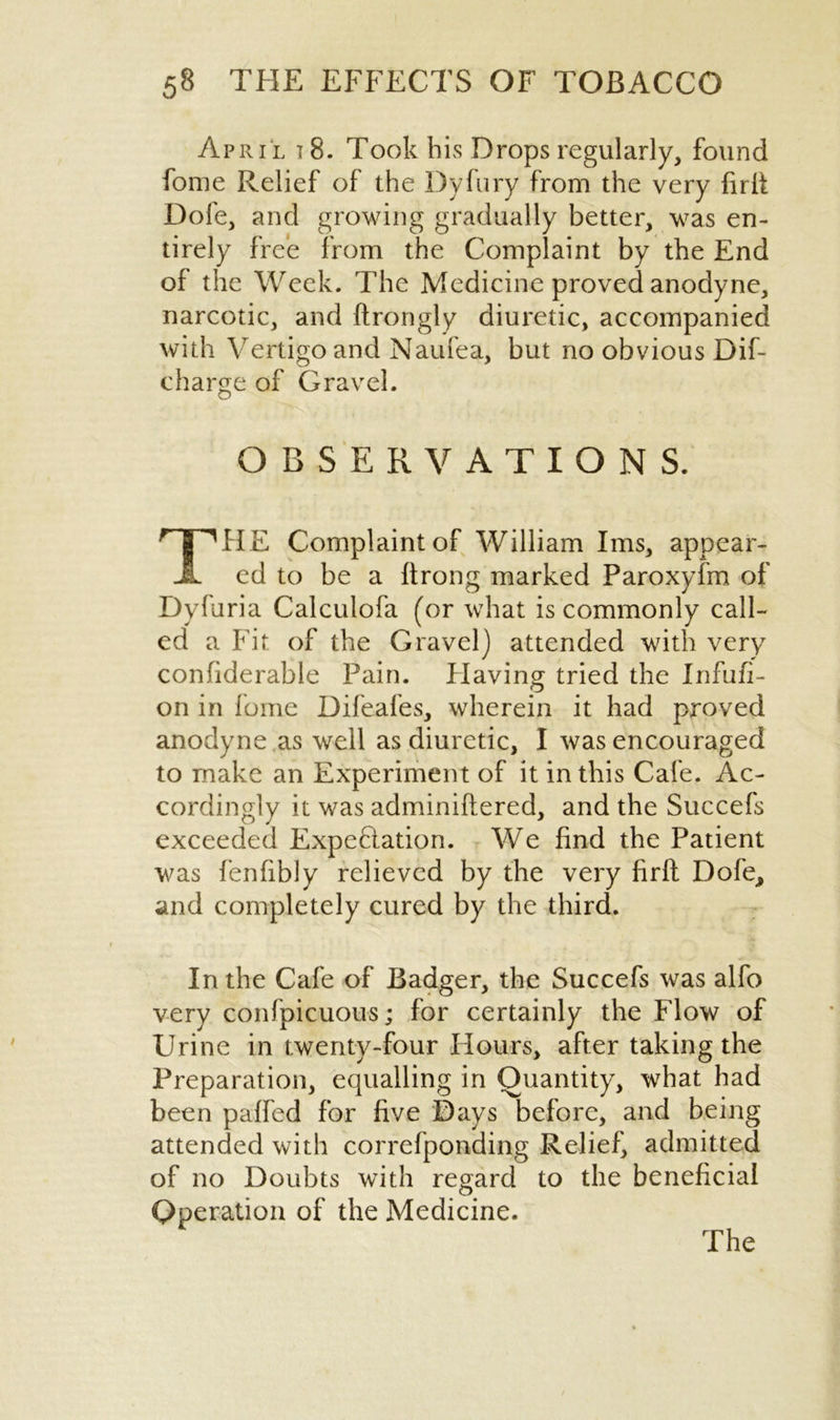 April i 8. Took his Drops regularly, found fome Relief of the Dyfury from the very firit Dofe, and growing gradually better, was en- tirely free from the Complaint by the End of the Week. The Medicine proved anodyne, narcotic, and ftrongly diuretic, accompanied with Vertigo and Naufea, but no obvious Dif- cbarge of Gravel. OBSERVATIONS. THE Complaint of William Ims, appear- ed to be a ftrong marked Paroxyfm of Dyfuria Calculofa (or what is commonly call- ed a Fit of the Gravel) attended with very confiderable Pain. Having tried the Infufi- on in fome Difeafes, wherein it had proved anodyne as well as diuretic, I was encouraged to make an Experiment of it in this Cafe. Ac- cordingly it was adminiftered, and the Succefs exceeded Expectation. We find the Patient was fenfibly relieved by the very firft Dofe, and completely cured by the third. In the Cafe of Badger, the Succefs was alfo very confpicuous; for certainly the Flow of Urine in twenty-four Hours, after taking the Preparation, equalling in Quantity, what had been paffed for five Days before, and being attended with correfponding Relief, admitted of no Doubts with regard to the beneficial Operation of the Medicine. The