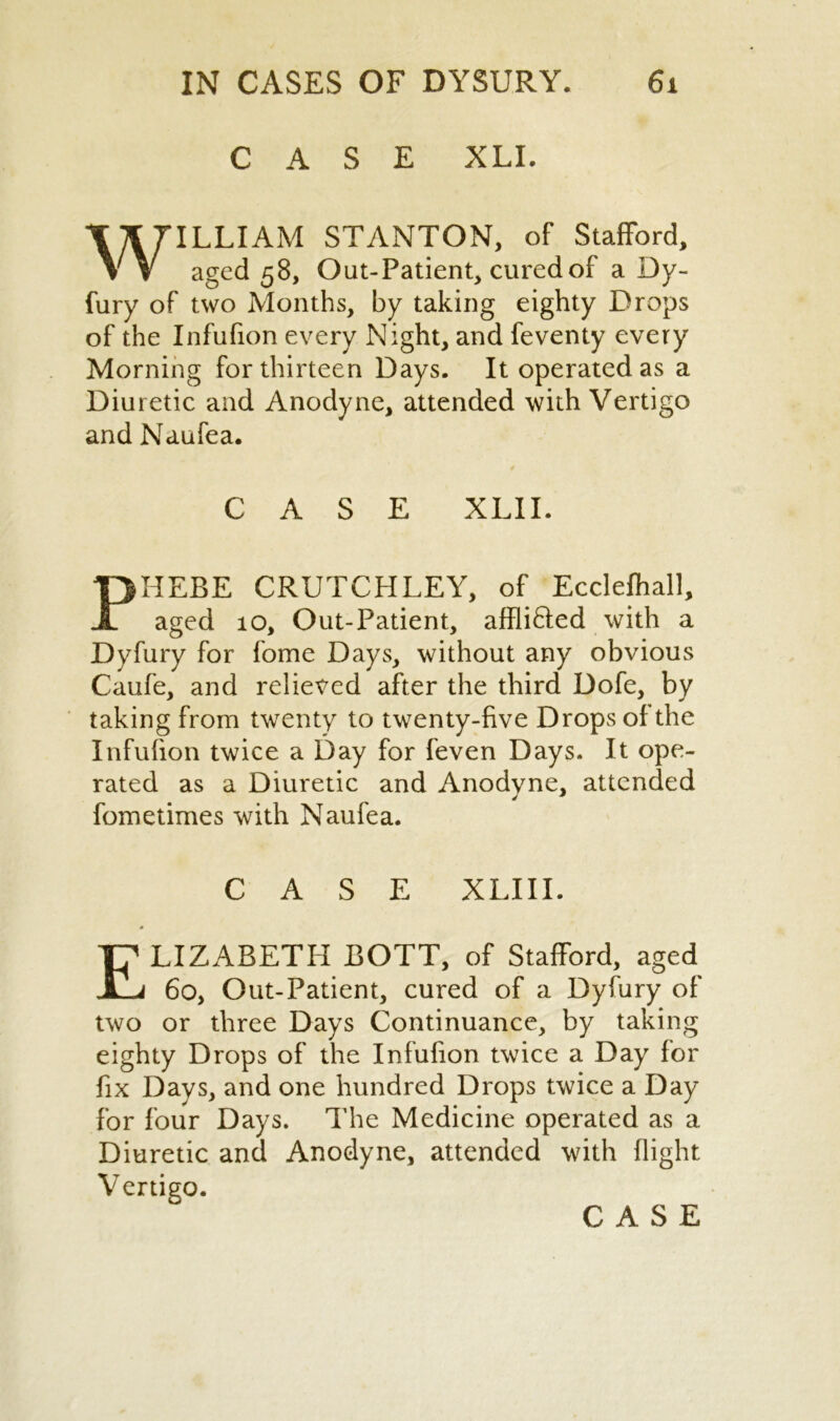 CASE XLI. WILLIAM STANTON, of Stafford, aged 58, Out-Patient, cured of a Dy- fury of two Months, by taking eighty Drops of the Infufion every Night, and feventy every Morning for thirteen Days. It operated as a Diuretic and Anodyne, attended with Vertigo and Naufea. CASE XLII. PHEBE CRUTCHLEY, of Ecclefhall, aged 10, Out-Patient, affli&ed with a Dyfury for fome Days, without any obvious Caufe, and relieved after the third Dofe, by taking from twenty to twenty-five Drops of the Infufion twice a Day for feven Days. It ope- rated as a Diuretic and Anodyne, attended fometimes with Naufea. CASE XLIII. ELIZABETH BOTT, of Stafford, aged 60, Out-Patient, cured of a Dyfury of two or three Days Continuance, by taking eighty Drops of the Infufion twice a Day for fix Days, and one hundred Drops twice a Day for four Days. The Medicine operated as a Diuretic and Anodyne, attended with flight Vertigo.