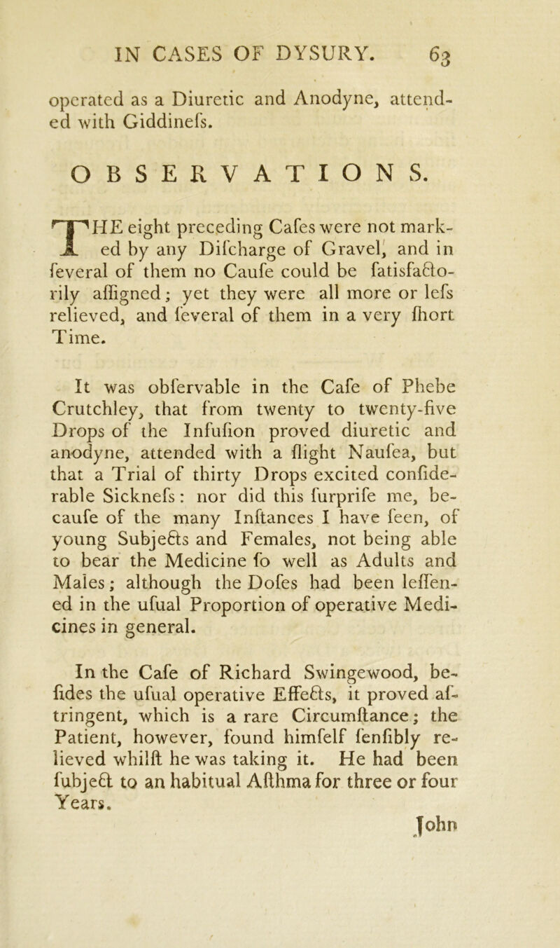 operated as a Diuretic and Anodyne, attend- ed with Giddinefs. OBSERVATIONS. THE eight preceding Cafes were not mark- ed by any Difcharge of Gravel, and in feveral of them no Caufe could be fatisfafto- rily affigned; yet they were all more or lefs relieved, and feveral of them in a very fhort Time. It was obfervable in the Cafe of Phebe Crutchley, that from twenty to twenty-five Drops of the Infufion proved diuretic and anodyne, attended with a flight Naufea, but that a Trial of thirty Drops excited confide- rable Sicknefs: nor did this furprife me, be- caufe of the many Inftances I have feen, of young SubjeHs and Females, not being able to bear the Medicine fo well as Adults and Males; although the Dofes had been lefTen- ed in the ufual Proportion of operative Medi- cines in general. In the Cafe of Richard Swingewood, be- fides the ufual operative EffeHs, it proved af- tringent, which is a rare Circumflance; the Patient, however, found himfelf fenfibly re- lieved whilft he was taking it. He had been fubjeft to an habitual Afthma for three or four Years. John