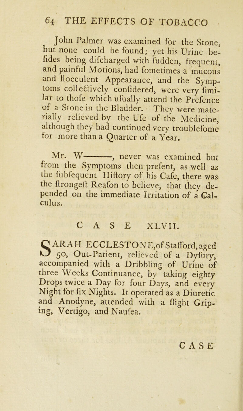 John Palmer was examined for the Stone, but none could be found; yet his Urine be- sides being difcharged with fudden, frequent, and painful Motions, had fometimes a mucous and flocculent Appearance, and the Symp- toms colleftively considered, were very Simi- lar to thofe which ufually attend the Prefence of a Stone in the Bladder. They were mate- rially relieved by the Ufe of the Medicine, although they had continued very troublefome for more than a Quarter of a Year. Mr. W , never was examined but from the Symptoms then prefent, as well as the fubfequent Hiltory of his Cafe, there was the ftrongeft Reafon to believe, that they de- pended on the immediate Irritation of a Cal- culus. CASE XLVII. SARAH ECCLESTONE, of Stafford, aged 50, Out-Patient, relieved of a Dyfury, accompanied with a Dribbling of Urine of three Weeks Continuance, by taking eighty Drops twice a Day for four Days, and every Night for fix Nights. It operated as a Diuretic and Anodyne, attended with a flight Grip- ing, Vertigo, and Naufea.