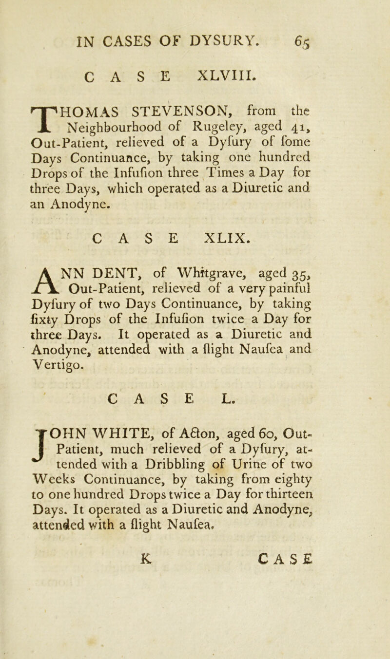 CASE XLVIII. Thomas stevenson, from the Neighbourhood of Rugeley, aged 41, Out-Patient, relieved of a Dyfury of fome Days Continuance, by taking one hundred Drops of the Infufion three Times a Day for three Days, which operated as a Diuretic and an Anodyne. CASE XLIX. NN DENT, of Whftgrave, aged 35, Out-Patient, relieved of a very painful Dyfury of two Days Continuance, by taking fixty Drops of the Infufion twice a Day for three Days. It operated as a Diuretic and Anodyne, attended with a flight Naufea and Vertigo. JOHN WHITE, of Afton, aged 60, Out- Patient, much relieved of a Dyfury, at- tended with a Dribbling of Urine of two Weeks Continuance, by taking from eighty to one hundred Drops twice a Day for thirteen Days. It operated as a Diuretic and Anodyne, attended with a flight Naufea. CASE L