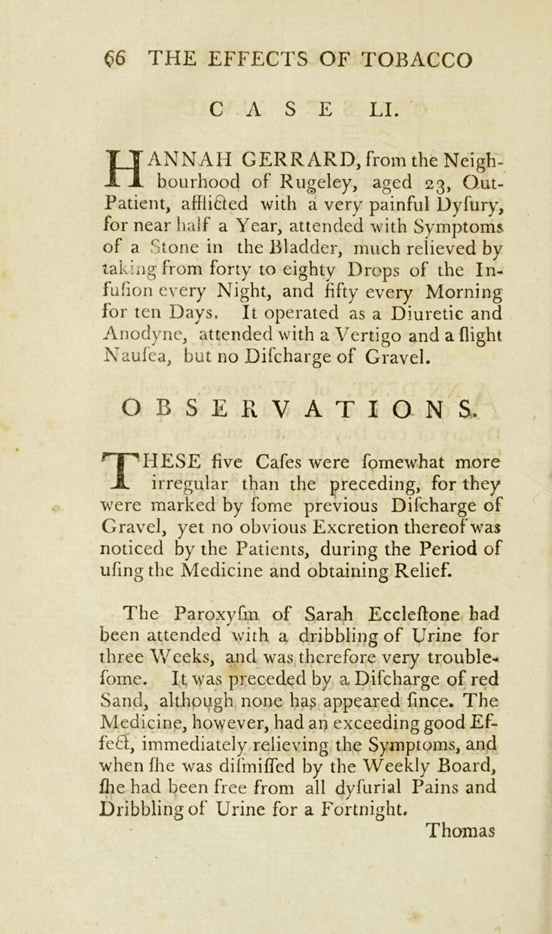 CASE LI. HANNAH GERRARD, from the Neigh- bourhood of Rugeley, aged 23, Out- Patient, aflliUed with a very painful Dyfury, for near half a Year, attended with Symptoms of a Stone in the Bladder, much relieved by taking from forty to eighty Drops of the In- fufion every Night, and fifty every Morning for ten Days, It operated as a Diuretic and Anodyne, attended with a Vertigo and a flight Naufea, but no Difcharge of Gravel. OBSERVATIONS, THESE five Cafes were fomewhat more irregular than the preceding, for they were marked by fome previous Difcharge of Gravel, yet no obvious Excretion thereof was noticed by the Patients, during the Period of ufing the Medicine and obtaining Relief. The Paroxyfm of Sarah Eccleftone had been attended with a dribbling of Urine for three Weeks, and was therefore very trouble* fome. It was preceded by a Difcharge of red Sand, although none ha? appeared fince. The Medicine, however, had an exceeding good Ef- feft, immediately relieving the Symptoms, and when fhe was dilmilfed by the Weekly Board, fhe had been free from all dyfurial Pains and Dribbling of Urine for a Fortnight, Thomas