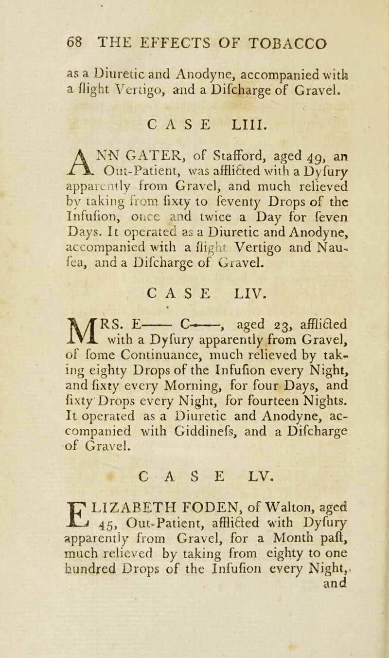 as a Diuretic and Anodyne, accompanied with a flight Vertigo, and a Difcharge of Gravel, ANN GATER, of Stafford, aged 49, an Out-Patient, was afflidted with a Dyfury apparently from Gravel, and much relieved by taking from fixty to feventy Drops of the Infufion, onec and twice a Day for feven Days. It operated as a Diuretic and Anodyne, accompanied with a flight Vertigo and Nau- lea, and a Difcharge of Gravel. MRS. E C- , aged 23, afflihted with a Dyfury apparently from Gravel, of fome Continuance, much relieved by tak- ing eighty Drops of the Infufion every Night, and fixty every Morning, for four Days, and fixty Drops every Night, for fourteen Nights. It operated as a Diuretic and Anodyne, ac- companied with Giddinefs, and a Difcharge of Gravel. CASE LV. LIZABETH FODEN, of Walton, aged 45, Out-Patient, afflicted with Dyfury apparently from Gravel, for a Month paft, much relieved by taking from eighty to one hundred Drops of the Infufion every Night,* CASE LIII. CASE LIV. and