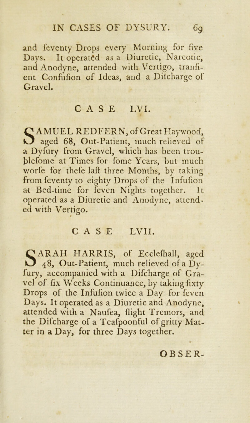 and feventy Drops every Morning for five Days. It operated as a Diuretic, Narcotic, and Anodyne, attended with Vertigo, transi- ent Confufion of Ideas, and a Difcharge of Gravel. CASE LVI. SAMUEL REDFERN, of Great Haywood, aged 68, Out-Patient, much relieved of a Dyfury from Gravel, which has been trou- blefome at Times for fome Years, but much worfe for thefe lafl three Months, by taking from feventy to eighty Drops of the Infufion at Bed-time for feven Nights together. It operated as a Diuretic and Anodyne, attend- ed with Vertigo. CASE LVI1. SARAH HARRIS, of Ecclefhall, aged 48, Out-Patient, much relieved of a Dy- fury, accompanied with a Difcharge of Gra- vel of fix Weeks Continuance, by taking fixty Drops of the Infufion twice a Day for feven Days. It operated as a Diuretic and Anodyne, attended with a Naufea, flight Tremors, and the Difcharge of a Teafpoonful of gritty Mat- ter in a Day, for three Days together. OBSER-