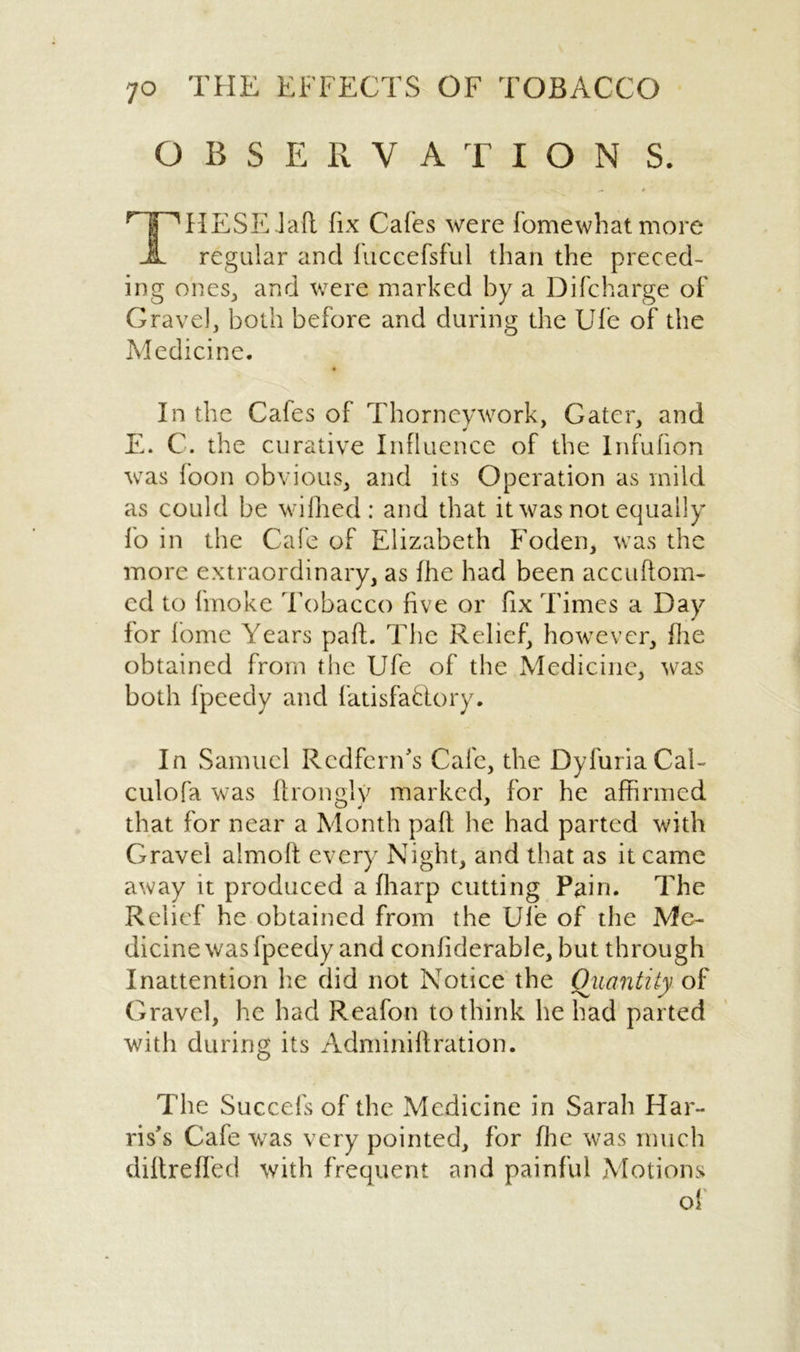 OBSERVATION S. T 'HESEJaft fix Cafes were fomewhatmore regular and luccefsful than the preced- ing ones, and were marked by a Difcharge of Gravel, both before and during the Ufe of the Medicine. In the Cafes of Thorncywork, Gater, and E. C. the curative Influence of the Infufion was loon obvious, and its Operation as mild as could be wiflied : and that it was not equally fo in the Cafe of Elizabeth Foden, was the more extraordinary, as fhe had been accuftom- ed to fmoke Tobacco five or fix Times a Day for fome Years paft. The Relief, however, fhe obtained from the Ufe of the Medicine, was both fpeedy and fatisfaftory. In Samuel Rcdfern's Cafe, the DyfuriaCal- culofa was ftrongly marked, for he affirmed that for near a Month pall he had parted with Gravel almoft every Night, and that as it came away it produced a {harp cutting Pain. The Relief he obtained from the Ufe of the Me- dicine was fpeedy and confiderable, but through Inattention he did not Notice the Quantity of Gravel, he had Reafon to think he had parted with during its Adminiftration. The Succefs of the Medicine in Sarah Har- ris's Cafe was very pointed, for file was much diftreffed with frequent and painful Motions of