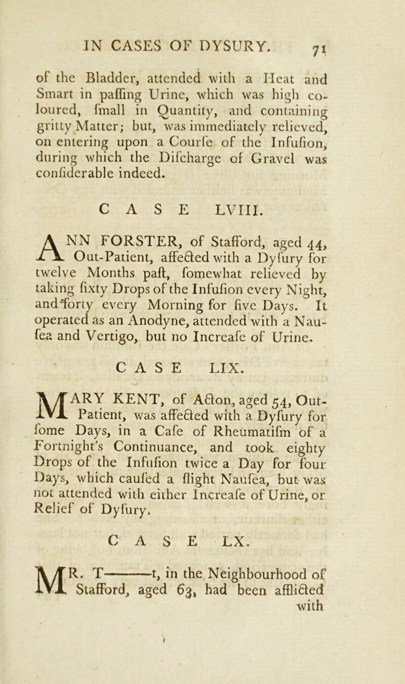 of the Bladder, attended with a Heat and Smart in paffing Urine, which was high co- loured, fmall in Quantity, and containing gritty Matter; but, was immediately relieved, on entering upon a Courfe of the Infufion, during which the Difcharge of Gravel was confiderable indeed. CASE LVIII. ANN FORSTER, of Stafford, aged 44, Out-Patient, affe&edwith a Dyfury for twelve Months paft, fomewhat relieved by taking fixty Drops of the Infufion every Night, and forty every Morning for five Days. It operated as an Anodyne, attended with a Nau- fea and Vertigo, but no Increafe of Urine. CASE LIX. MARY KENT, of A6fon, aged 54, Out- Patient, was affe&ed with a Dyfury for iome Days, in a Cafe of Rheumatifm of a Fortnight's Continuance, and took eighty Drops of the Infufion twice a Day for four Days, which caufed a flight Naufea, but was not attended with either Increafe of Urine, or Relief of Dyfury. CASE LX. MR. T -t, in the Neighbourhood of Stafford, aged 63, had been affli&ed with