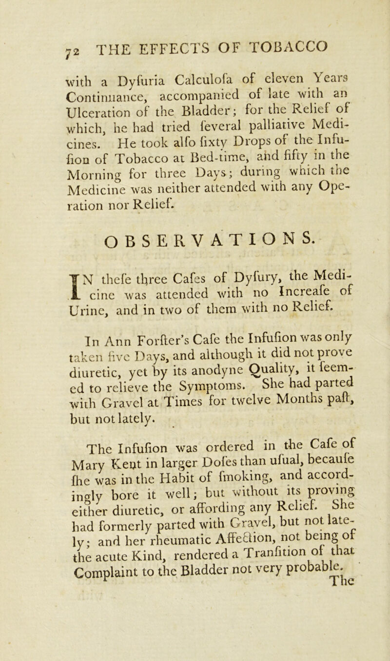 with a Dyfuria Calculofa of eleven Years Continuance, accompanied of late with an Ulceration of the Bladder; for the Relief of which, he had tried leveral palliative Medi- cines/ He took alfo Gxty Drops of the Infu- fion of Tobacco at Bed-time, and fifty in the Morning for three Days; during which the Medicine was neither attended with any Ope- ration nor Relief. OBSERVATIONS. IN thefe three Cafes of Dyfury, the Medi- cine was attended with no Increafe of Urine, and in two of them with no Relief. In Ann Forfter’s Cafe the Infufion was only taken five Days, and although it did not prove diuretic, yet by its anodyne Quality, it feem- ed to relieve the Symptoms. She had parted with Gravel at Times for twelve Months paft, but not lately. The Infufion was ordered in the Cafe of Mary Kent in larger Dofes than ufual, becaufe flie was in the Habit of fmoking, and accord- ingly bore it well; but without its proving either diuretic, or affording any Relief. She had formerly parted with Gravel, but not late- ly; and her rheumatic Affection, not being of the acute Kind, rendered a Tranfition of that Complaint to the Bladder not very probable.^