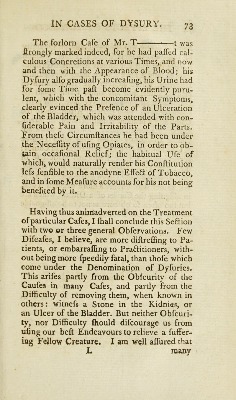 The forlorn Cafe of Mr. T -—t was ftrongly marked indeed, for he had paffed cal- culous Concretions at various Times, and now and then with the Appearance of Blood; his Dyfury alfo gradually increafing, his Urine had for fome Time paft become evidently puru- lent, which with the concomitant Symptoms, clearly evinced the Prefence of an Ulceration of the Bladder, which was attended with con- fiderable Pain and Irritability of the Parts. From thefe Circumftances he had been under the Neceflity of ufing Opiates, in order to ob- tain occafional Relief; the habitual Ufe of which, would naturally render his Conftitution lefs fenfible to the anodyne Effe6l of Tobacco, and in fome Meafure accounts for his not being benefited by it. % Having thus animadverted on the Treatment of particular Cafes, I fhall conclude this Seftion with two or three general Obfervations. Few Difeafes, I believe, are more diftreffing to Pa- tients, or embarrafling to Praftitioners, with- out being more fpeedily fatal, than thofe which come under the Denomination of Dyfuries. This arifes partly from the Oblcurity of the Caufes in many Cafes, and partly from the Difficulty of removing them, when known in others: witnefs a Stone in the Kidnies, or an Ulcer of the Bladder. But neither Obfcuri- ty, nor Difficulty Ihould difcourage us from ufing our belt Endeavours to relieve a fuffer- iag Fellow Creature. I am well allured that L many \