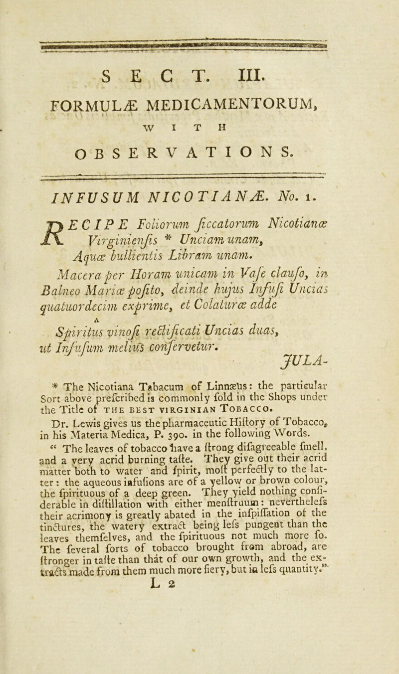 FORMULA MEDICAMENTORUM, ' f \ \ I \ \ * W I T H OBSERVATIONS. INFUSUM NICOTIANS. JVi?. 1. EC IP E Foliorum Jiccatonm Nicotians Virginienfis * Unciamunam, Aqua? bullientis Li b ram unarm. Maccra per Horarn unicam in Vaft claufo, in Balneo Maria? pofito, delude hujus Infufi Uncias quatuordecim exprimey et C-olaturas adde A Spiritus vinoji redlificati Uncias duasy Infufum melius coiifervetur. JULA- * The Nicotiana Tabacum of Linnaeus: the particular Sort above preicribedis commonly fold in the Shops under the Title of the best Virginian Tobacco. Dr. Lewis gives us the pharmaceutic Hilfory of Tobacco, in his Materia Medica, P. 390. in the following Words. « The leaves of tobacco Lave a Itrong difagreeable fmell. and a very acrid burning talfe. They give out their acrid matter both to water and fpirit, molt perfectly to the lat- ter : the aqueous iafuhons are of a yellow or brown colour, the fpirituous of a deep green. They yield nothing conlj- derable in diltillation with either menftraum: neverthelefs their acrimony is greatly abated in the infpilfation of the tinctures, the watery extract being lefs pungent than the leaves themfelves, and the fpirituous not much more fo. The feveral forts of tobacco brought from abroad, are Itronger in talfe than that of our own growth, and the ex- tracts made from them much more fiery, but i* lefs quantity.”' L 2