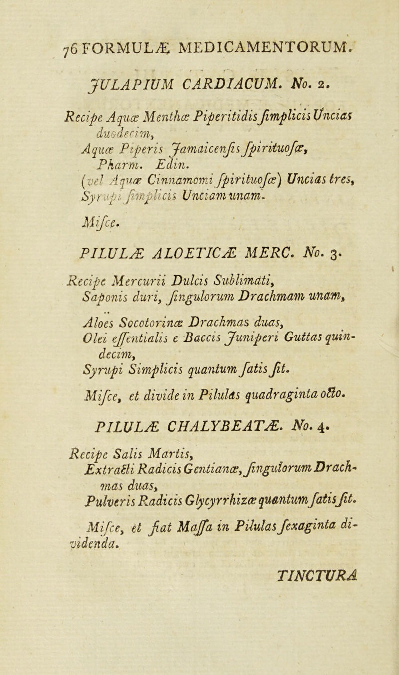 «T ' V fm- 1 ' 41. - JULAPIUM CARDIACUM. No. 2. Recipe Aquae Menthce PiperitidisJimplicis Ifncias duodecwiy Aqua? Piper is Jamaicenfisfpirituoj~ce, Pharm. Edin. Ivel Aquae Cinnamcni fpiritucfae) Uncias tres, Syr dpi Jimplicis Unci an unam* Mifce. PILULE ALOETICE MERC. No. 3. Recipe Mercurii Dulcis Sublimati, Saponis duri, fingulorum Drachmam unam> • • Aloes Socotorinae Drachmas duas, Olei ejjentialis e Baccis Juniperi Guttas quin- decim, Syrupi Simplicis quantum fatisJit. Mifce, et divide in Pilulds quadraginia otto. PILULE CHALYBEATE. No. 4. \ Recipe Salis Martis, Extratti Radicis Gentiancey fingulorum Drach~ mas duasy Pulveris Radicis Glycyrrhizos quantumfatis fit. Mifce, et fiat Maffa in Pilulas fexaginta di- •videnda. TINCTURA