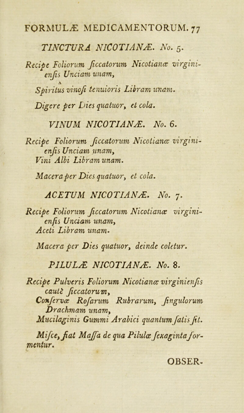 T1NCTURA NICOTIANS. No. 5. Recipe Folionm Jiccatorum Nicotians virgini- enjis Unciam unam, A Spiritus vinoji tenuioris Liiram unam. Digere ptr Dies quatuor, et cola. VINUM NICOTIANNo. 6. Recipe Foliorum Jiccatorum Nicotiancc virgim- tnfis Unciam unam. Vim Albi Lib ram unam. Maceraper Dies quatuor, et cola. ACETUM NICOTIANAZ. No. 7. Recipe Foliorum Jiccatorum Nicotiancc virgini- en[is Unciam unam, Aceti Libram unam• Macera per Dies quatuor, deinde coletur. PILULJE NICOTIANS. No. 8. Recipe Pulveris Foliorum Nicotiancc virginienjis cautt Jiccatorum, Confervce Rojarum Rubrarum, Jngulorum Drachmam unam, Mucilaginis Gummi Arabici quantum fatis Jit. MiJce}Jat MaJJa de qua Pilulce Jexagintafor- mentur. i OBSER-