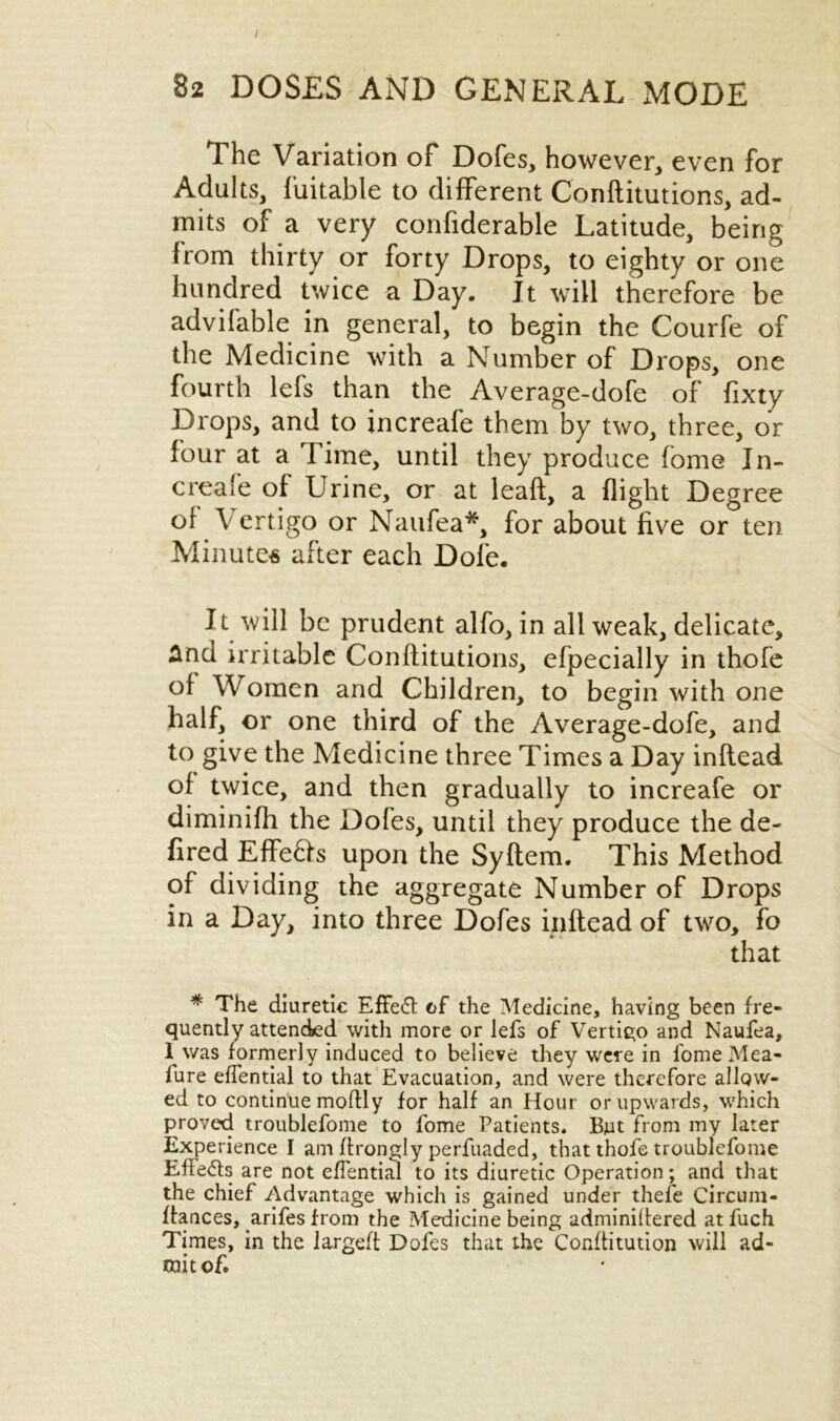 / 82 DOSES AND GENERAL MODE The Variation of Dofes, however, even for Adults, fuitable to different Conflitutions, ad- mits of a very confiderable Latitude, being from thirty or forty Drops, to eighty or one hundred twice a Day. It will therefore be advifable in general, to begin the Courfe of the Medicine with a Number of Drops, one fourth lefs than the Average-dofe of fixty Drops, and to increafe them by two, three, or four at a Time, until they produce fome In- creafe of Urine, or at leaft, a flight Degree of Vertigo or Naufea*, for about five or ten Minutes after each Dole. It will be prudent alfo, in all weak, delicate, And irritable Conflitutions, efpecially in thofe of Women and Children, to begin with one half, or one third of the Average-dofe, and to give the Medicine three Times a Day inflead of twice, and then gradually to increafe or diminifh the Dofes, until they produce the de- fired Effe&s upon the Syftem. This Method of dividing the aggregate Number of Drops in a Day, into three Dofes inflead of two, fo that * The diuretic Effect of the Medicine, having been fre- quently attended with more or lefs of Vertigo and Naufea, 1 was formerly induced to believe they were in l'ome Mea- fure effential to that Evacuation, and were therefore allow- ed to continue moilly for half an Hour or upwards, which proved troublefoine to fome Patients. But from my later Experience I am ftrongly perfuaded, that thofe troublefome Effects are not effential to its diuretic Operation; and that the chief Advantage which is gained under thefe Circum- ftances, arifes from the Medicine being adminiitered at fuch Times, in the largeft Dofes that the Conffitution will ad- mit of.