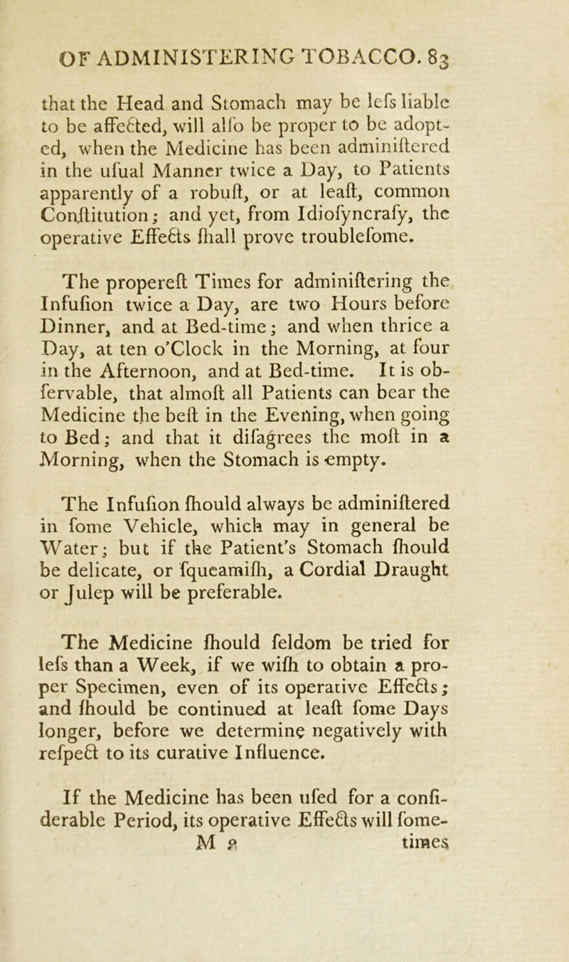 that the Head and Stomach may be lefs liable to be affe6ted, will alfo be proper to be adopt- ed, when the Medicine has been adminidered in the ufual Manner twice a Day, to Patients apparently of a robud, or at lead, common Conjlitution; and yet, from Idiofyncrafy, the operative Effects fhall prove troublefome. The propered Times for adminidcring the Infufion twice a Day, are two Hours before Dinner, and at Bed-time; and when thrice a Day, at ten o’Clock in the Morning, at four in the Afternoon, and at Bed-time. It is ob- fervable, that almoft all Patients can bear the Medicine the bed in the Evening, when going to Bed; and that it di (agrees the mod in a Alorning, when the Stomach is empty. The Infufion ftiould always be adminidered in fome Vehicle, which may in general be Water; but if the Patient's Stomach fhould be delicate, or fqueamifh, a Cordial Draught or Julep will be preferable. The Medicine fhould feldom be tried for lefs than a Week, if we wifh to obtain a pro- per Specimen, even of its operative EffeHs; and fhould be continued at lead fome Days longer, before we determine negatively with refpeft to its curative Influence. If the Medicine has been ufed for a confi- derable Period, its operative Effects will fome- M ? times 1