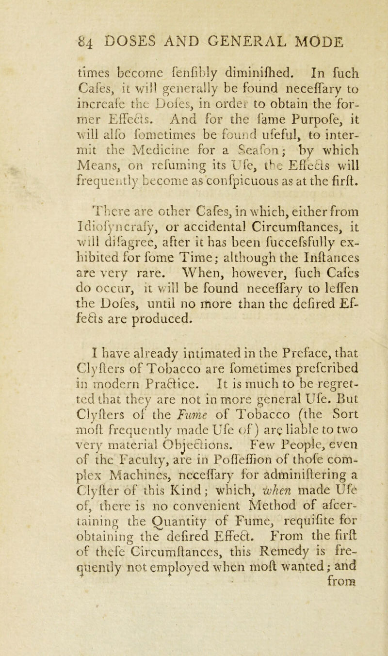 times become fenfibly diminifhed. In fuch Cafes, it will generally be found neceffary to incrcale the Dotes, in order to obtain the for- mer Effects. And for the fame Purpofe, it will alfo fometimes be found ufeful, to inter- mit the Medicine for a Seaton; by which Means, on refuming its Die, the Efleets w ill frequently become as confpicuous as at the firft. There are other Cafes, in which, either from Idiofyncrafy, or accidental Circumftances, it will difagrec, after it has been fuccefsfully ex- hibited for feme Time; although the Inftances are very rare. When, however, fuch Cafes do occur, it will be found neceffary to leffen the Doles, until no more than the defired Ef- fects are produced. I have already intimated in the Preface, that Clyfters of Tobacco are fometimes preferibed in modern Praflice. It is much to be regret- ted that they are not in more general Ufe. But Clyfters of the Fume of Tobacco (the Sort moft frequently made Ufe of) are liable to two very material Objections. Few People, even of the Faculty, are in Poffeftion of thole com- plex Machines, neceffary for adminiftering a Clyfter of this Kind; which, when made Ufe of, there is no convenient Method of afeer- taining the Quantity of Fume, requifite for obtaining the defired Effeft. From the firft of thefe Circumftances, this Remedy is fre- quently not employed when moft wanted; and from