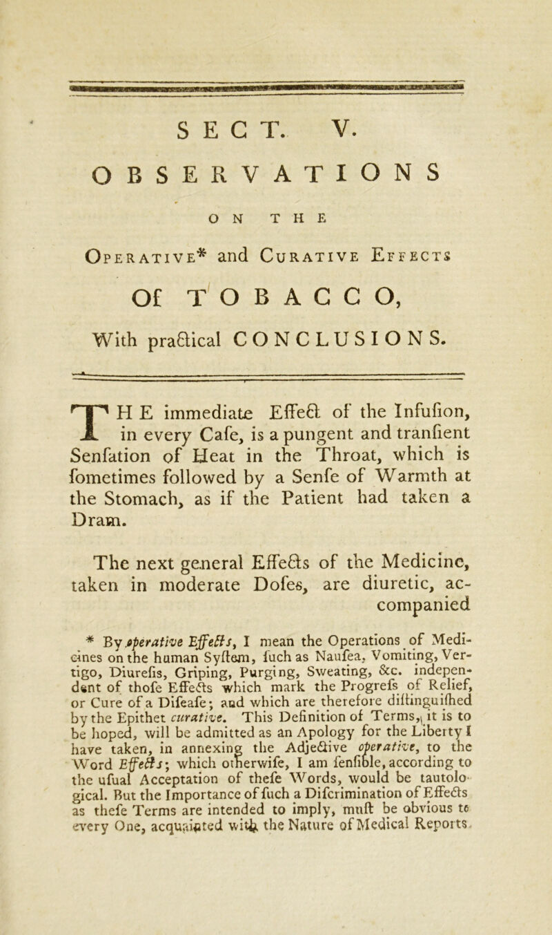 OBSERVATIONS Operative* and Curative Effects Of TOBACCO, With praaical CONCLUSIONS. H E immediate EffeH of the Infufion, in every Cafe, is a pungent and tranfient Senfation of Heat in the Throat, which is fometimes followed by a Senfe of Warmth at the Stomach, as if the Patient had taken a Dram. The next general Effe&s of the Medicine, taken in moderate Dofes, are diuretic, ac- * By .operative Effeffs, I mean the Operations of Medi- cines on the human Syftem, iuch as Naufea, Vomiting, Ver- tigo, Diurefis, Griping, Purging, Sweating, &c. indepen- dent of thofe Effects which mark the Progrefs of Relief, or Cure of a Difeafe; and which are therefore diftinguifhed by the Epithet curative. This Definition of Terms,(it is to be lioped, will be admitted as an Apology for the Liberty i have taken, in annexing the AdjeSive operative, to the Word Effetts; which otherwife, I am fenfible, according to the ufual Acceptation of thefe Words, would be tautolo gical. But the Importance of fuch a Difcrimination of Effe&s as thefe Terms are intended to imply, mtift be obvious to every One, acquainted wit& the Nature of Medical Reports ON THE companied