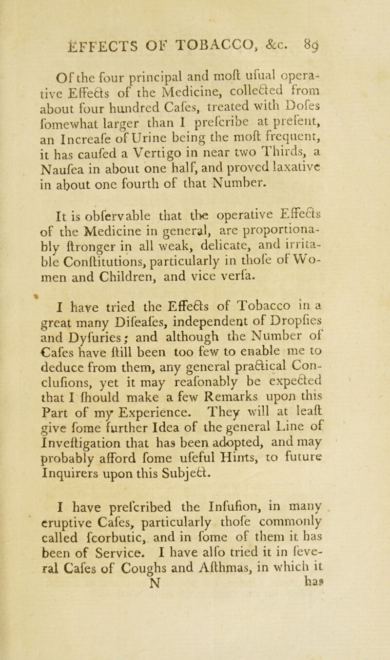 Of the four principal and mod ufual opera- tive Effe&s of the Medicine, collefted from about four hundred Cafes, treated with Dofes fomewhat larger than I prefcribe at prefent, an Increafe of Urine being the mod frequent, it has caufed a Vertigo in near two Thirds, a Naufea in about one half, and proved laxative, in about one fourth of that Number. It is obfervable that the operative Effecls of the Medicine in general, are proportiona- bly dronger in all weak, delicate, and irrita- ble Conditutions, particularly in thofe of W o- men and Children, and vice verfa. I have tried the EfFe£fs of Tobacco in a great many Difeafes, independent of Dropfies andDyfuries; and although the Number of Cafes have dill been too few to enable me to deduce from them, any general pra&ical Con- clufions, yet it may reafonably be expecled that I fhould make a few Remarks upon this Part of my Experience. They will at lead give fome further Idea of the general Line of Invedigation that has been adopted, and may probably afford fome ufeful Hints, to future Inquirers upon this SubjeU. I have prefcribed the Infufion, in many eruptive Cafes, particularly thofe commonly called fcorbutic, and in fome of them it has been of Service. I have alfo tried it in feve- ral Cafes of Coughs and Adhmas, in which it N has