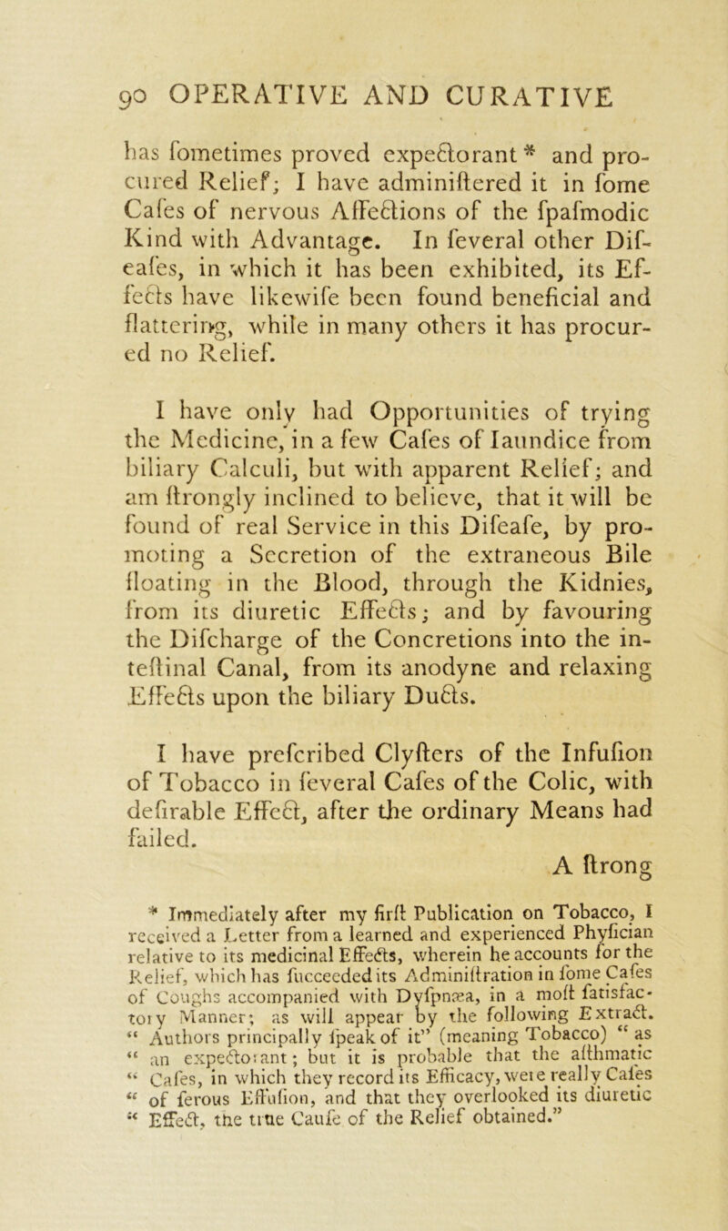 has fometimes proved expe£lorant* and pro- cured Relief; I have adminiftered it in fome Cafes of nervous AfFeFtions of the fpafmodic Kind with Advantage. In feveral other Dif- eales, in which it has been exhibited, its Ef- fefts have likewife been found beneficial and flattering, while in many others it has procur- ed no Relief. I have only had Opportunities of trying the Medicine, in a few Cafes of Iaundice from biliary Calculi, but with apparent Relief; and am ftrongly inclined to believe, that it will be found of real Service in this Difeafe, by pro- moting a Secretion of the extraneous Bile floating in the Blood, through the Kidnies, from its diuretic EffeUs; and by favouring the Difcharge of the Concretions into the in- ternal Canal, from its anodyne and relaxing EfFefts upon the biliary Duds. I have preferibed Clyftcrs of the Infufion of Tobacco in feveral Cafes of the Colic, with defirable EfFe6f, after the ordinary Means had failed. A Itrong * Immediately after my firft Publication on Tobacco, I received a Letter from a learned and experienced Phyhcian relative to its medicinal Effects, wherein he accounts for the Relief, which has fucceededits Adminiflration in fome Cafes of Coughs accompanied with Dyfpnrea, in a mod fatisfac- tory Manner; as will appear by the following Extract. “ Authors principally lpeakof it” (meaning Tobacco) <c as “ an expectorant; but it is probable that the afthmatic “ Cafes, in which they record its Efficacy, were really Caies ie of ferous Effufion, and that they overlooked its diuretic “ Effect, the true Caufe of the Relief obtained.”