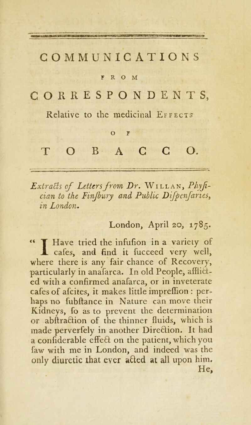 COMMUNICATIONS FROM CORRESPONDENTS, Relative to the medicinal Effects o F TOBACCO. Extracts of Letters from Dr. W ill an, Phyji- cian to the Finjbury and Public Difpenfaries, in London. London, April 20, 1785.  T Have tried the infufion in a variety of: X cafes, and find it fucceed very well, where there is any fair chance of Recovery, particularly in anafarca. In old People, afflict- ed with a confirmed anafarca, or in inveterate cafes of afeites, it makes little impreffion : per- haps no fubftance in Nature can move their Kidneys, fo as to prevent the determination or abftraHion of the thinner fluids, which is made perverfely in another DireHion. It had a confiderable effeft on the patient, which you faw with me in London, and indeed was the only diuretic that ever afted at all upon him. He,