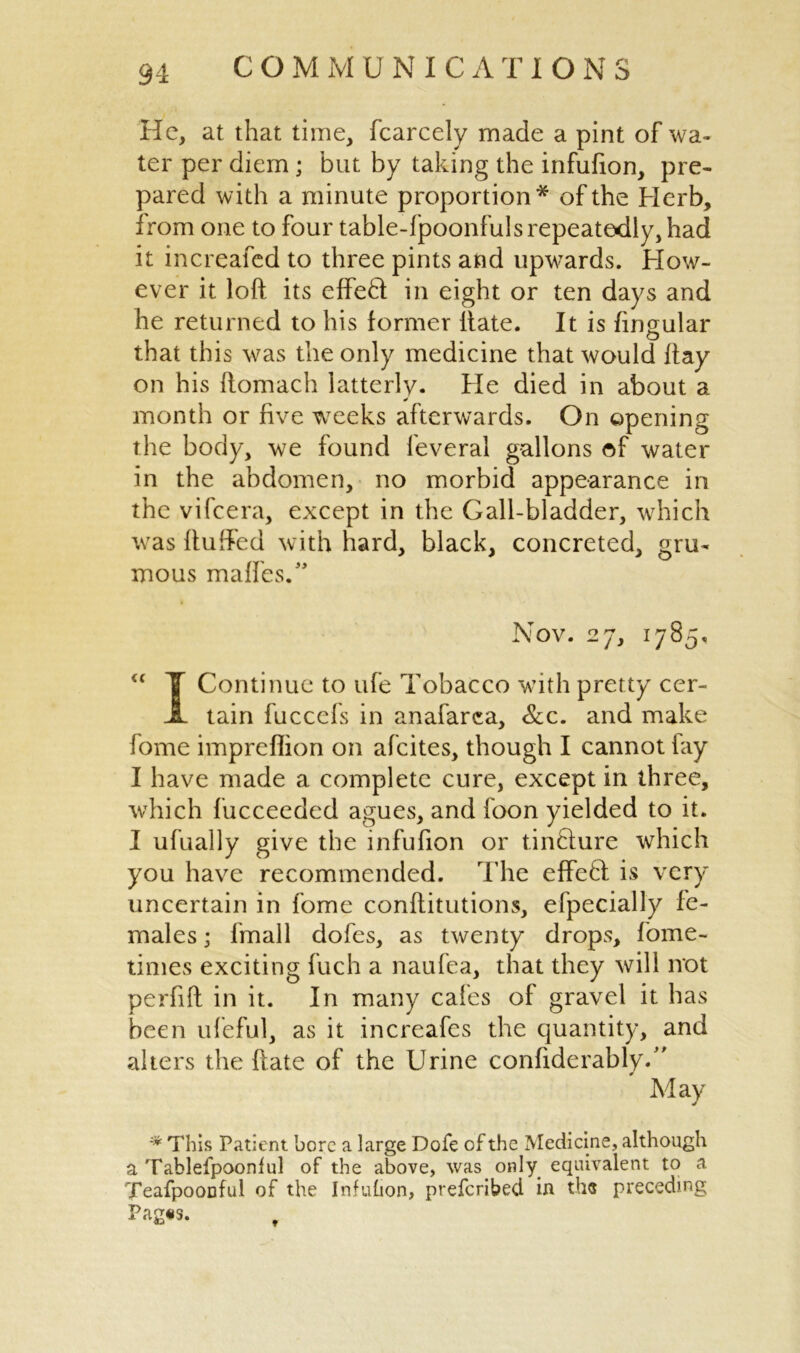 He, at that time, fcarcely made a pint of wa- ter per diem; but by taking the infufion, pre- pared with a minute proportion* of the Herb, from one to four table-lpoonfuls repeatedly, had it increafed to three pints and upwards. How- ever it loft its effedf in eight or ten days and he returned to his former liate. It is fingular that this was the only medicine that would ftay on his ftomach latterly. He died in about a month or five weeks afterwards. On opening the body, we found feveral gallons of water in the abdomen, no morbid appearance in the vifcera, except in the Gall-bladder, which was Huffed with hard, black, concreted, gru- mous maffes.” Nov. 27, 1785, “ ¥ Continue to ufe Tobacco with pretty cer- JL tain fuccefs in anafarca, &c. and make fome impreflion on afcites, though I cannot lay I have made a complete cure, except in three, which fucceeded agues, and foon yielded to it. I ufually give the infufion or tinclure which you have recommended. The effeff is very uncertain in fome conftitutions, efpeciall'y fe- males ; fmall dofes, as twenty drops, fome- times exciting fuch a naufea, that they will not perfift in it. In many cafes of gravel it has been ufeful, as it increafcs the quantity, and alters the ft ate of the Urine considerably/' May * This Patient bore a large Dole of the Medicine, although a Tablefpooniul of the above, was only equivalent to a Teafpoouful of the Infuhon, preferibed in tbs preceding Pag«s.