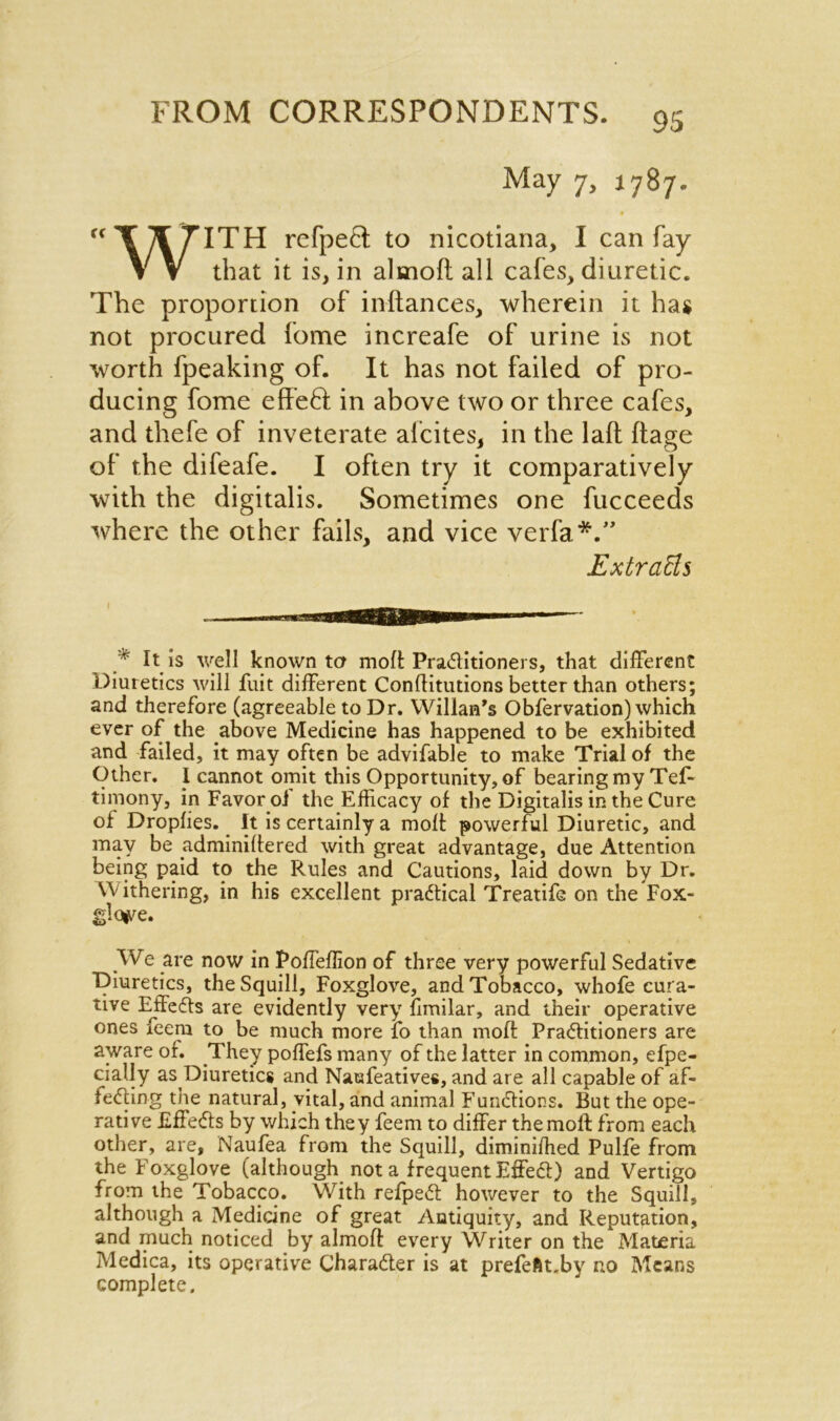 May 7, J787. cc T yf 7TTH refpe£f to nicotiana, I can fay V V that it is, in almoft all cafes, diuretic. The proportion of inftances, wherein it has not procured fome increafe of urine is not worth fpeaking of. It has not failed of pro- ducing fome effeft; in above two or three cafes, and thefe of inveterate alcites, in the laft ftage of the difeafe. I often try it comparatively with the digitalis. Sometimes one fucceeds where the other fails, and vice verfa*.” ExtraEs * It is well known ter moft Practitioners, that different Diuretics will fuit different Conffitutions better than others; and therefore (agreeable to Dr. Wiliam’s Obfervation) which ever of the above Medicine has happened to be exhibited and failed, it may often be advifable to make Trial of the Other. I cannot omit this Opportunity, of bearing my Tef- timony, in Favor of the Efficacy of the Digitalis in the Cure of Dropfies. It is certainly a moft powerful Diuretic, and may be ydminiftered with great advantage, due Attention being paid to the Rules and Cautions, laid down by Dr. Withering, in his excellent practical Treatife on the Fox- glove. .We are now in Poffeffion of three very powerful Sedative Diuretics, the Squill, Foxglove, and Tobacco, whofe cura- tive Effects are evidently very fimilar, and their operative ones feem to be much more lo than moft Practitioners are aware of. They poffefs many of the latter in common, efpe- cially as Diuretics and Naufeatives, and are all capable of af- feCting the natural, vital, and animal Functions. But the ope- rative EffeCts by which they feem to differ the moft from each other, are, Naufea from the Squill, diminiffied Pulfe from the Foxglove (although not a frequent EffeCt) and Vertigo from the Tobacco. With refpeCt however to the Squill, although a Medicine of great Antiquity, and Reputation, and much noticed by almoft every Writer on the Materia Medica, its operative Character is at prefeftt.by no Means complete.