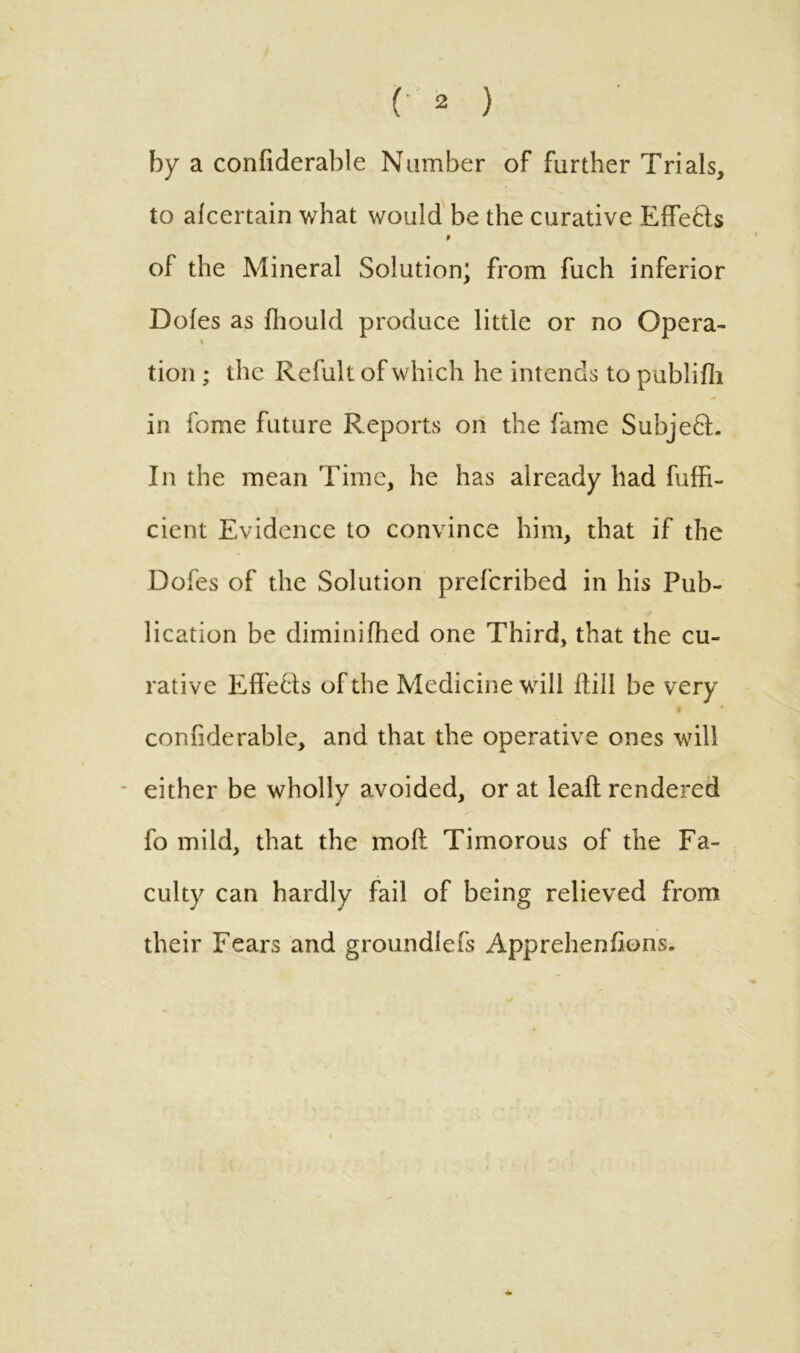 (• 2 ) by a confiderable Number of further Trials, to alcertain what would be the curative EfFe&s 9 of the Mineral Solution; from fuch inferior Doles as fhould produce little or no Opera- tion ; the Refult of which he intends to pablilli in fome future Reports on the fame SubjedL In the mean Time, he has already had fuffi- cient Evidence to convince him, that if the Dofes of the Solution prefcribed in his Pub- lication be diminilhed one Third, that the cu- rative Eff e&s of the Medicine will Hill be very * confiderable, and that the operative ones will either be wholly avoided, or at lead rendered fo mild, that the mod Timorous of the Fa- culty can hardly fail of being relieved from their Fears and groundlefs Apprehenfions.