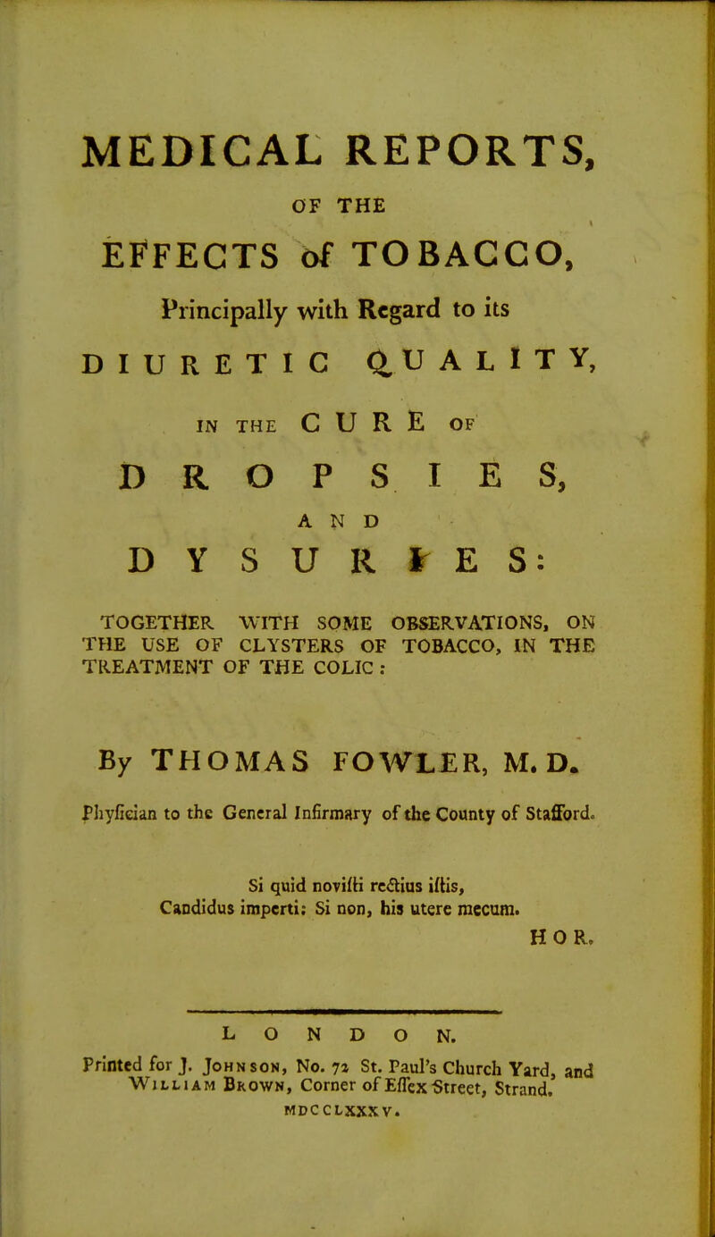 MEDICAL REPORTS, OF THE EFFECTS of TOBACCO, Principally with Regard to its DIURETIC (iUALlTY, IN THE CURE OF DROPSIES, AND DYSURtES: TOGETHER WITH SOME OBSERVATIONS, ON THE USE OF CLYSTERS OF TOBACCO, IN THE TREATMENT OF THE COLIC ; By THOMAS FOWLER, M. D. |*]iyfieian to the General Infirmary of the County of Stafford. Si quid novifH rc<flius iltis, Candidus imperii: Si non, his utere mecam. HOR. LONDON. Printed for J. Johnson, No. 7» St. Paul's Church Yard, and William Brown, Corner of Eflex-Street, Strand, MDCCLXXXV.